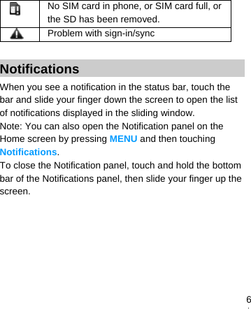   6 No SIM card in phone, or SIM card full, or the SD has been removed.  Problem with sign-in/sync  Notifications When you see a notification in the status bar, touch the bar and slide your finger down the screen to open the list of notifications displayed in the sliding window. Note: You can also open the Notification panel on the Home screen by pressing MENU and then touching Notifications. To close the Notification panel, touch and hold the bottom bar of the Notifications panel, then slide your finger up the screen. 