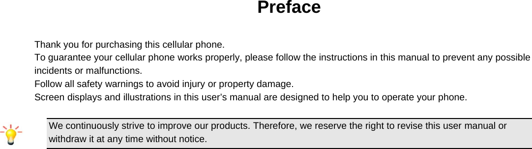  Preface  Thank you for purchasing this cellular phone. To guarantee your cellular phone works properly, please follow the instructions in this manual to prevent any possible incidents or malfunctions. Follow all safety warnings to avoid injury or property damage. Screen displays and illustrations in this user’s manual are designed to help you to operate your phone.  We continuously strive to improve our products. Therefore, we reserve the right to revise this user manual or withdraw it at any time without notice.             