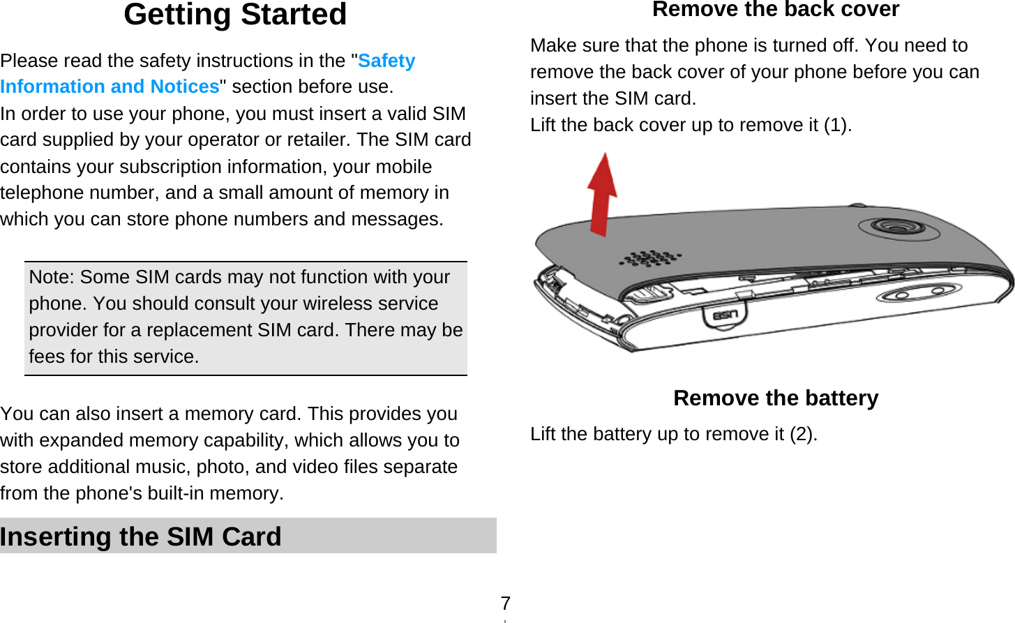   7Getting Started Please read the safety instructions in the &quot;Safety Information and Notices&quot; section before use. In order to use your phone, you must insert a valid SIM card supplied by your operator or retailer. The SIM card contains your subscription information, your mobile telephone number, and a small amount of memory in which you can store phone numbers and messages.    Note: Some SIM cards may not function with your phone. You should consult your wireless service provider for a replacement SIM card. There may be fees for this service.  You can also insert a memory card. This provides you with expanded memory capability, which allows you to store additional music, photo, and video files separate from the phone&apos;s built-in memory. Inserting the SIM Card Remove the back cover Make sure that the phone is turned off. You need to remove the back cover of your phone before you can insert the SIM card.   Lift the back cover up to remove it (1).  Remove the battery Lift the battery up to remove it (2). 