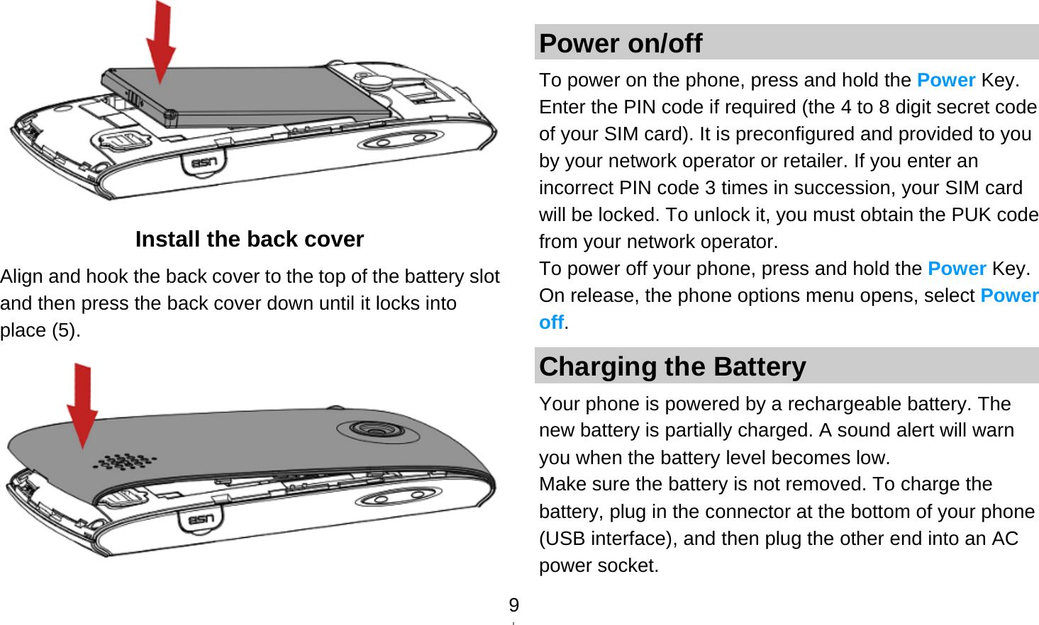   9 Install the back cover Align and hook the back cover to the top of the battery slot and then press the back cover down until it locks into place (5).   Power on/off To power on the phone, press and hold the Power Key. Enter the PIN code if required (the 4 to 8 digit secret code of your SIM card). It is preconfigured and provided to you by your network operator or retailer. If you enter an incorrect PIN code 3 times in succession, your SIM card will be locked. To unlock it, you must obtain the PUK code from your network operator. To power off your phone, press and hold the Power Key. On release, the phone options menu opens, select Power off. Charging the Battery Your phone is powered by a rechargeable battery. The new battery is partially charged. A sound alert will warn you when the battery level becomes low. Make sure the battery is not removed. To charge the battery, plug in the connector at the bottom of your phone (USB interface), and then plug the other end into an AC power socket. 
