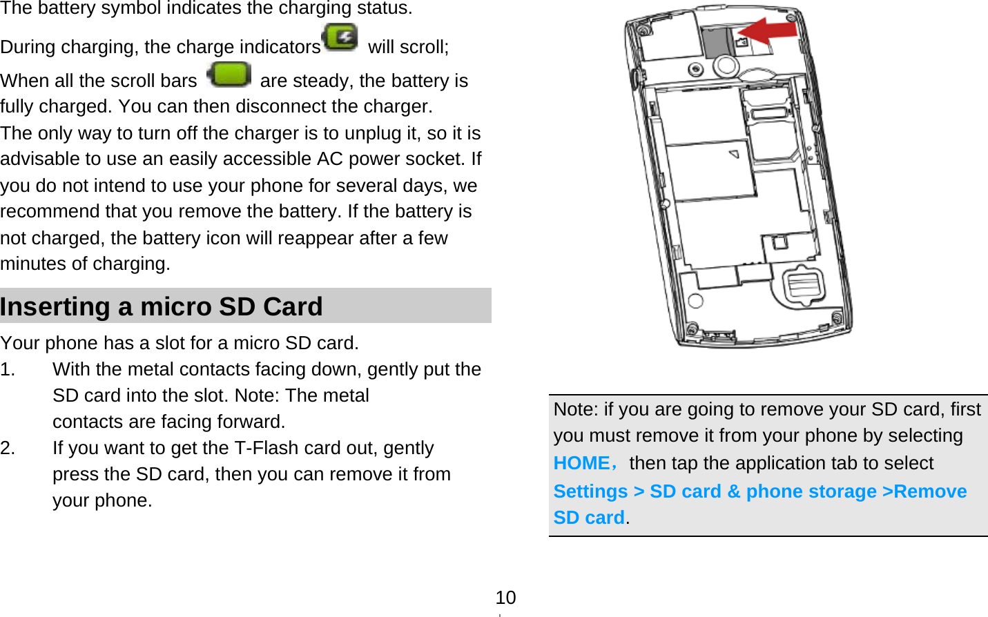   10The battery symbol indicates the charging status. During charging, the charge indicators  will scroll;  When all the scroll bars    are steady, the battery is fully charged. You can then disconnect the charger.   The only way to turn off the charger is to unplug it, so it is advisable to use an easily accessible AC power socket. If you do not intend to use your phone for several days, we recommend that you remove the battery. If the battery is not charged, the battery icon will reappear after a few minutes of charging. Inserting a micro SD Card Your phone has a slot for a micro SD card.   1.  With the metal contacts facing down, gently put the SD card into the slot. Note: The metal contacts are facing forward. 2.  If you want to get the T-Flash card out, gently press the SD card, then you can remove it from your phone.              Note: if you are going to remove your SD card, first you must remove it from your phone by selecting HOME，then tap the application tab to select Settings &gt; SD card &amp; phone storage &gt;Remove SD card.  