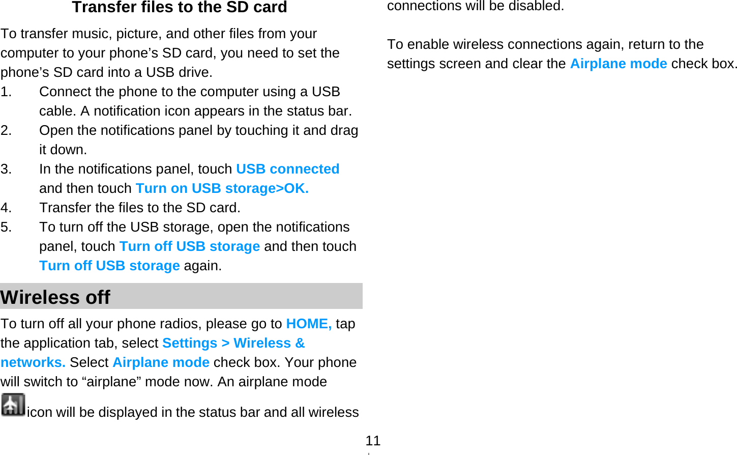   11Transfer files to the SD card To transfer music, picture, and other files from your computer to your phone’s SD card, you need to set the phone’s SD card into a USB drive. 1.  Connect the phone to the computer using a USB cable. A notification icon appears in the status bar. 2.  Open the notifications panel by touching it and drag it down. 3.  In the notifications panel, touch USB connected and then touch Turn on USB storage&gt;OK. 4.  Transfer the files to the SD card. 5.  To turn off the USB storage, open the notifications panel, touch Turn off USB storage and then touch Turn off USB storage again. Wireless off To turn off all your phone radios, please go to HOME, tap the application tab, select Settings &gt; Wireless &amp; networks. Select Airplane mode check box. Your phone will switch to “airplane” mode now. An airplane mode icon will be displayed in the status bar and all wireless connections will be disabled.  To enable wireless connections again, return to the settings screen and clear the Airplane mode check box.   