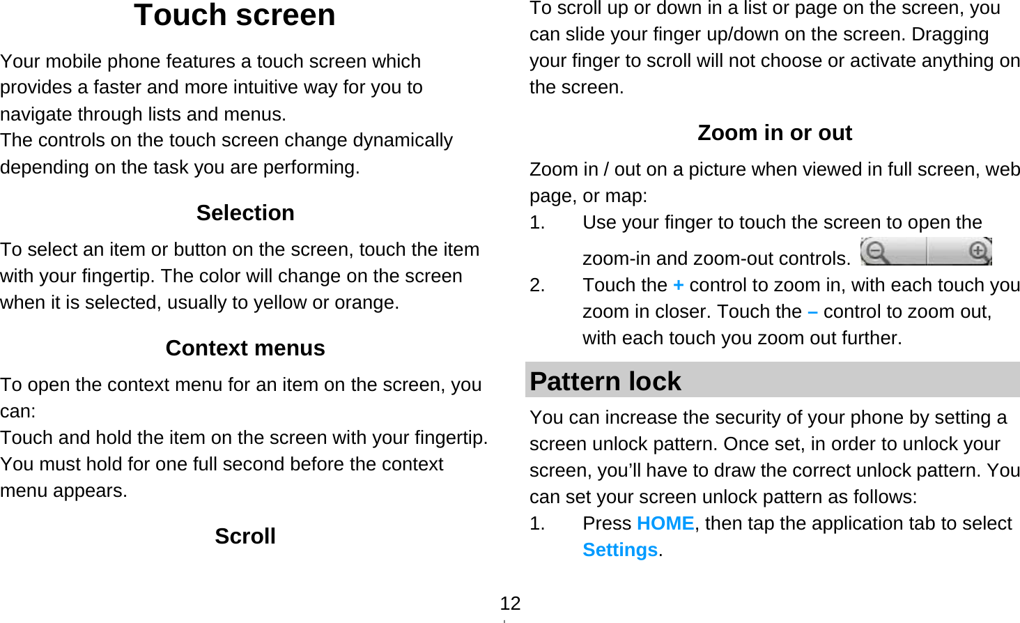   12Touch screen Your mobile phone features a touch screen which provides a faster and more intuitive way for you to navigate through lists and menus.   The controls on the touch screen change dynamically depending on the task you are performing. Selection To select an item or button on the screen, touch the item with your fingertip. The color will change on the screen when it is selected, usually to yellow or orange. Context menus To open the context menu for an item on the screen, you can: Touch and hold the item on the screen with your fingertip. You must hold for one full second before the context menu appears. Scroll To scroll up or down in a list or page on the screen, you can slide your finger up/down on the screen. Dragging your finger to scroll will not choose or activate anything on the screen.   Zoom in or out Zoom in / out on a picture when viewed in full screen, web page, or map: 1.  Use your finger to touch the screen to open the zoom-in and zoom-out controls.   2. Touch the + control to zoom in, with each touch you zoom in closer. Touch the – control to zoom out, with each touch you zoom out further. Pattern lock You can increase the security of your phone by setting a screen unlock pattern. Once set, in order to unlock your screen, you’ll have to draw the correct unlock pattern. You can set your screen unlock pattern as follows: 1. Press HOME, then tap the application tab to select Settings. 