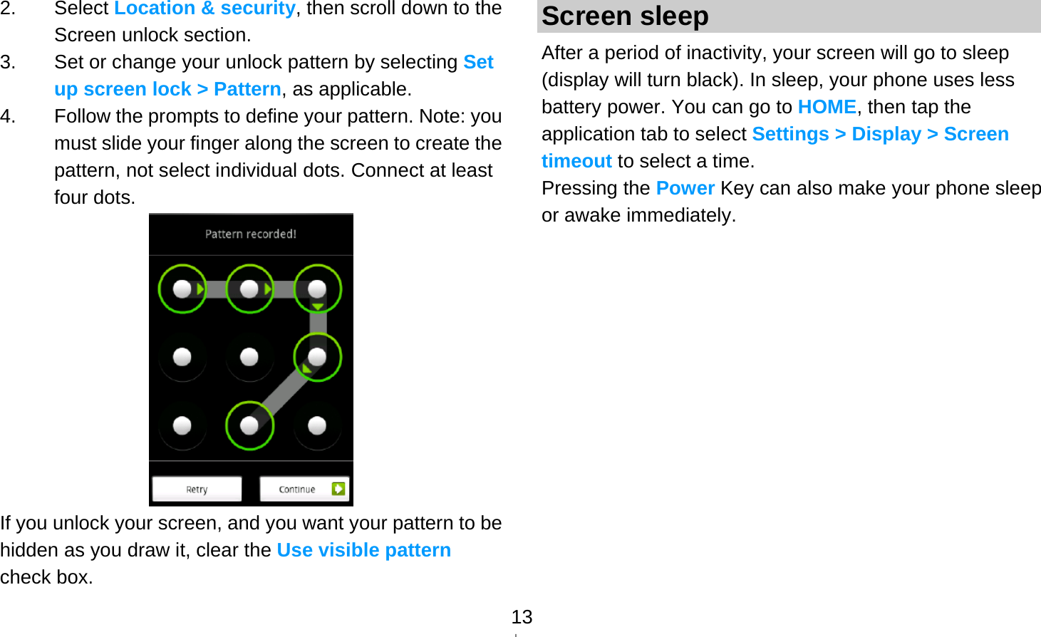   132. Select Location &amp; security, then scroll down to the Screen unlock section. 3.  Set or change your unlock pattern by selecting Set up screen lock &gt; Pattern, as applicable. 4.  Follow the prompts to define your pattern. Note: you must slide your finger along the screen to create the pattern, not select individual dots. Connect at least four dots.  If you unlock your screen, and you want your pattern to be hidden as you draw it, clear the Use visible pattern check box. Screen sleep After a period of inactivity, your screen will go to sleep (display will turn black). In sleep, your phone uses less battery power. You can go to HOME, then tap the application tab to select Settings &gt; Display &gt; Screen timeout to select a time. Pressing the Power Key can also make your phone sleep or awake immediately.  