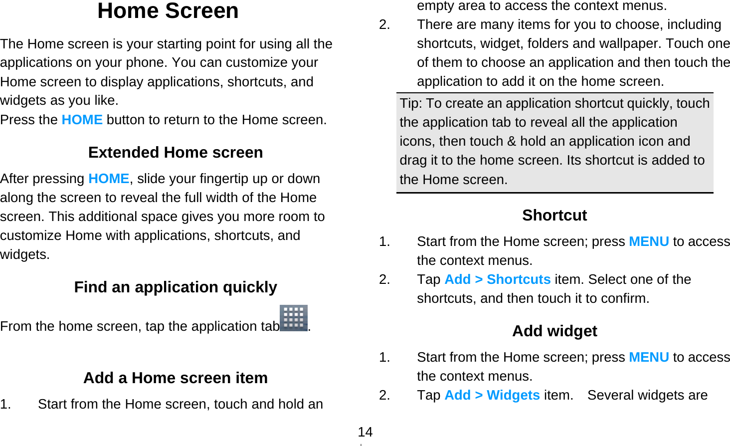   14Home Screen The Home screen is your starting point for using all the applications on your phone. You can customize your Home screen to display applications, shortcuts, and widgets as you like. Press the HOME button to return to the Home screen. Extended Home screen After pressing HOME, slide your fingertip up or down along the screen to reveal the full width of the Home screen. This additional space gives you more room to customize Home with applications, shortcuts, and widgets. Find an application quickly From the home screen, tap the application tab .  Add a Home screen item 1.  Start from the Home screen, touch and hold an empty area to access the context menus. 2.  There are many items for you to choose, including shortcuts, widget, folders and wallpaper. Touch one of them to choose an application and then touch the application to add it on the home screen. Tip: To create an application shortcut quickly, touch the application tab to reveal all the application icons, then touch &amp; hold an application icon and drag it to the home screen. Its shortcut is added to the Home screen. Shortcut 1.  Start from the Home screen; press MENU to access the context menus. 2. Tap Add &gt; Shortcuts item. Select one of the shortcuts, and then touch it to confirm. Add widget 1.  Start from the Home screen; press MENU to access the context menus. 2. Tap Add &gt; Widgets item.  Several widgets are 