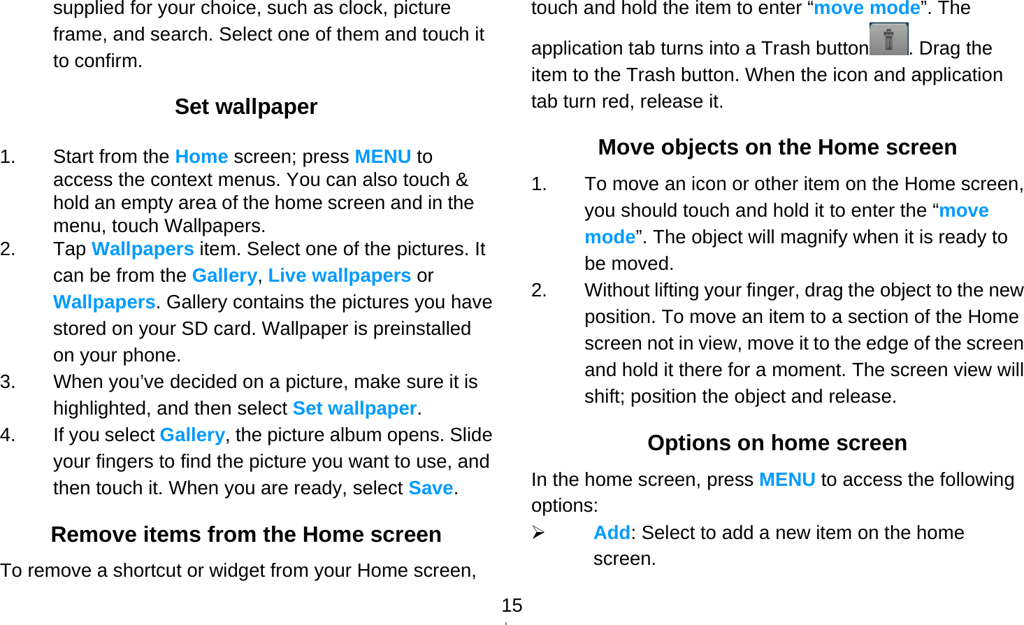   15supplied for your choice, such as clock, picture frame, and search. Select one of them and touch it to confirm. Set wallpaper 1.  Start from the Home screen; press MENU to access the context menus. You can also touch &amp; hold an empty area of the home screen and in the menu, touch Wallpapers. 2. Tap Wallpapers item. Select one of the pictures. It can be from the Gallery, Live wallpapers or Wallpapers. Gallery contains the pictures you have stored on your SD card. Wallpaper is preinstalled on your phone. 3.  When you’ve decided on a picture, make sure it is highlighted, and then select Set wallpaper. 4. If you select Gallery, the picture album opens. Slide your fingers to find the picture you want to use, and then touch it. When you are ready, select Save. Remove items from the Home screen To remove a shortcut or widget from your Home screen, touch and hold the item to enter “move mode”. The application tab turns into a Trash button . Drag the item to the Trash button. When the icon and application tab turn red, release it. Move objects on the Home screen 1.  To move an icon or other item on the Home screen, you should touch and hold it to enter the “move mode”. The object will magnify when it is ready to be moved. 2.  Without lifting your finger, drag the object to the new position. To move an item to a section of the Home screen not in view, move it to the edge of the screen and hold it there for a moment. The screen view will shift; position the object and release. Options on home screen In the home screen, press MENU to access the following options:  Add: Select to add a new item on the home screen. 