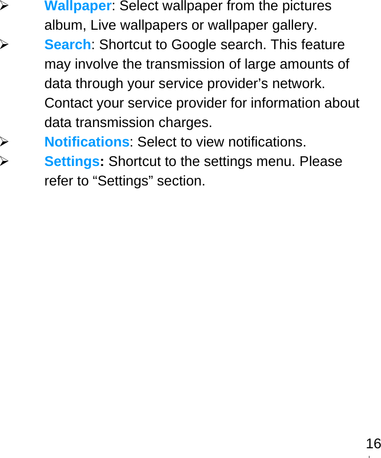   16 Wallpaper: Select wallpaper from the pictures album, Live wallpapers or wallpaper gallery.  Search: Shortcut to Google search. This feature may involve the transmission of large amounts of data through your service provider’s network. Contact your service provider for information about data transmission charges.  Notifications: Select to view notifications.  Settings: Shortcut to the settings menu. Please refer to “Settings” section.   