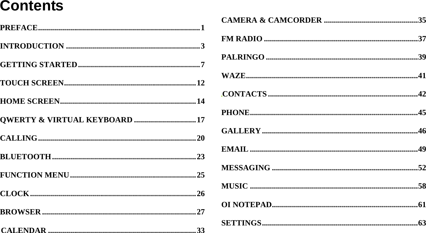  ContentsPREFACE ................................................................................. 1INTRODUCTION ................................................................... 3GETTING STARTED ............................................................. 7TOUCH SCREEN .................................................................. 12HOME SCREEN .................................................................... 14QWERTY &amp; VIRTUAL KEYBOARD ............................... 17CALLING ............................................................................... 20BLUETOOTH ........................................................................ 23FUNCTION MENU ............................................................... 25CLOCK ................................................................................... 26BROWSER ............................................................................. 27CALENDAR .......................................................................... 33CAMERA &amp; CAMCORDER ............................................... 35FM RADIO ............................................................................. 37PALRINGO ............................................................................ 39WAZE ...................................................................................... 41CONTACTS ........................................................................... 42PHONE .................................................................................... 45GALLERY .............................................................................. 46EMAIL .................................................................................... 49MESSAGING ......................................................................... 52MUSIC .................................................................................... 58OI NOTEPAD ......................................................................... 61SETTINGS .............................................................................. 63
