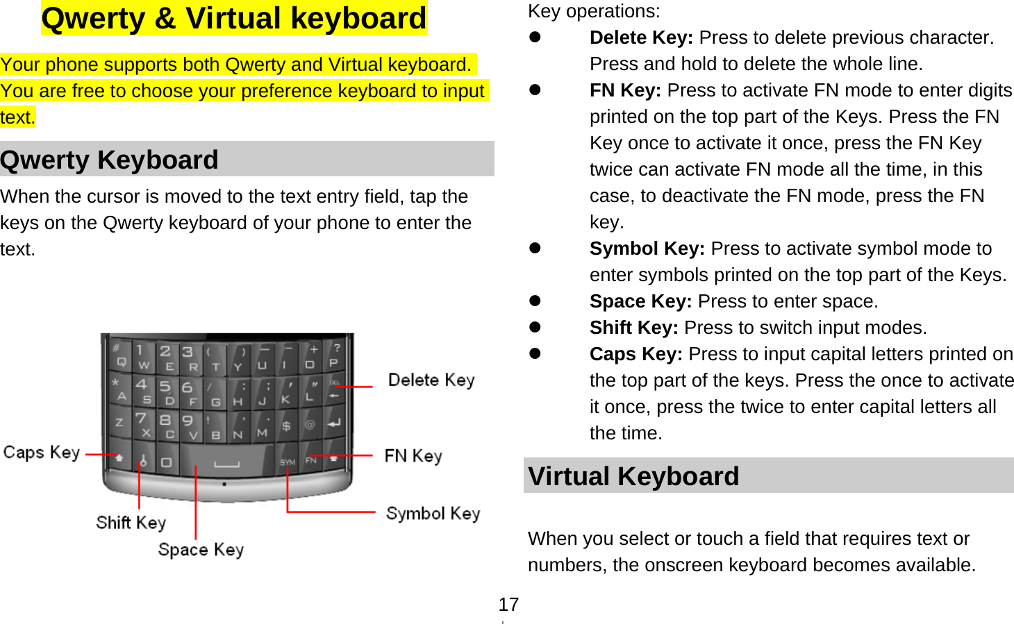   17Qwerty &amp; Virtual keyboard Your phone supports both Qwerty and Virtual keyboard. You are free to choose your preference keyboard to input text. Qwerty Keyboard When the cursor is moved to the text entry field, tap the keys on the Qwerty keyboard of your phone to enter the text.    Key operations:  Delete Key: Press to delete previous character. Press and hold to delete the whole line.  FN Key: Press to activate FN mode to enter digits printed on the top part of the Keys. Press the FN Key once to activate it once, press the FN Key twice can activate FN mode all the time, in this case, to deactivate the FN mode, press the FN key.  Symbol Key: Press to activate symbol mode to enter symbols printed on the top part of the Keys.  Space Key: Press to enter space.  Shift Key: Press to switch input modes.  Caps Key: Press to input capital letters printed on the top part of the keys. Press the once to activate it once, press the twice to enter capital letters all the time. Virtual Keyboard  When you select or touch a field that requires text or numbers, the onscreen keyboard becomes available. 