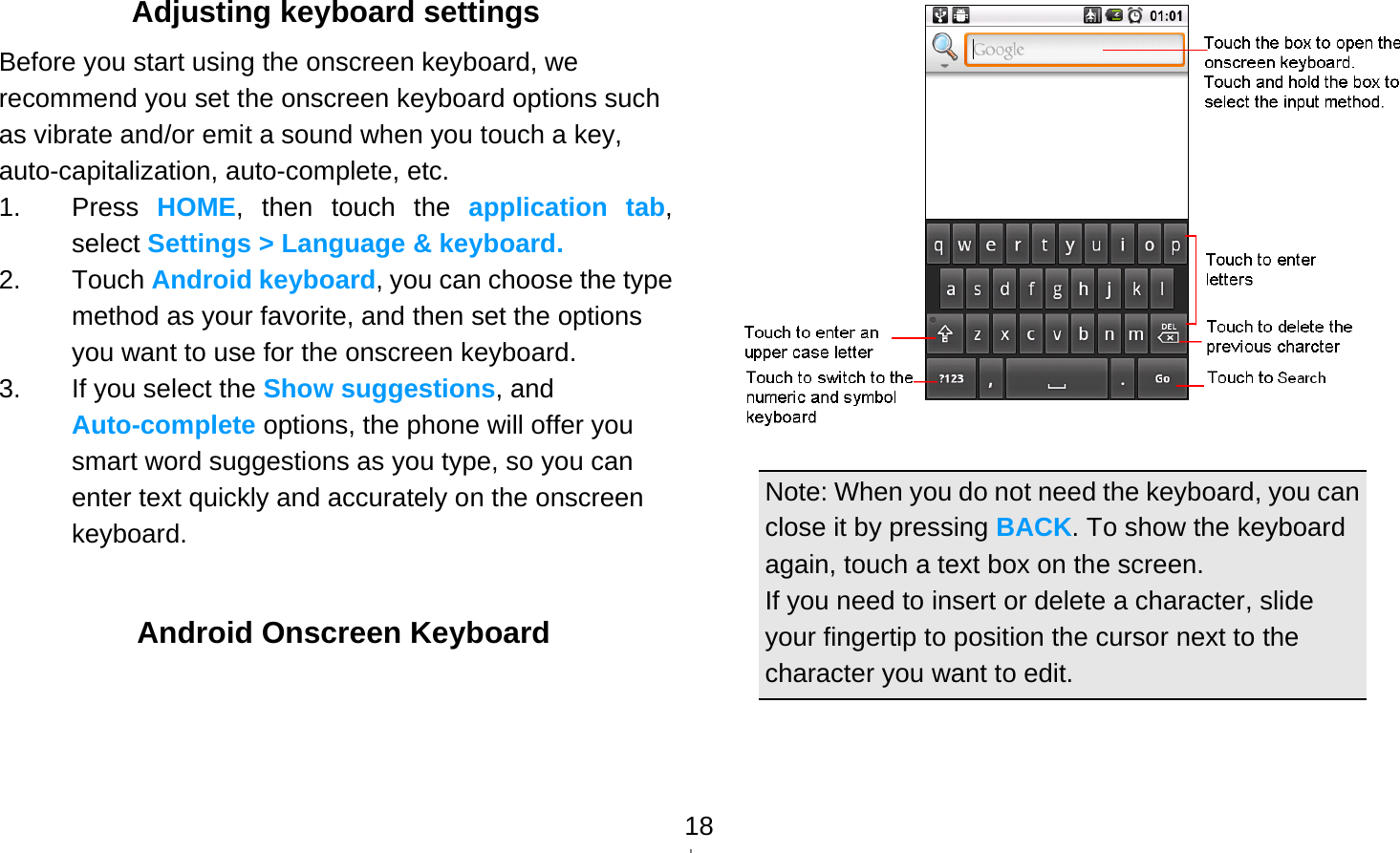   18Adjusting keyboard settings Before you start using the onscreen keyboard, we recommend you set the onscreen keyboard options such as vibrate and/or emit a sound when you touch a key, auto-capitalization, auto-complete, etc. 1. Press HOME, then touch the application tab, select Settings &gt; Language &amp; keyboard. 2. Touch Android keyboard, you can choose the type method as your favorite, and then set the options you want to use for the onscreen keyboard. 3.  If you select the Show suggestions, and Auto-complete options, the phone will offer you smart word suggestions as you type, so you can enter text quickly and accurately on the onscreen keyboard.    Android Onscreen Keyboard   Note: When you do not need the keyboard, you can close it by pressing BACK. To show the keyboard again, touch a text box on the screen. If you need to insert or delete a character, slide your fingertip to position the cursor next to the character you want to edit. 