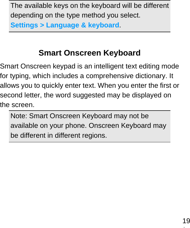   19The available keys on the keyboard will be different depending on the type method you select.   Settings &gt; Language &amp; keyboard.  Smart Onscreen Keyboard Smart Onscreen keypad is an intelligent text editing mode for typing, which includes a comprehensive dictionary. It allows you to quickly enter text. When you enter the first or second letter, the word suggested may be displayed on the screen. Note: Smart Onscreen Keyboard may not be available on your phone. Onscreen Keyboard may be different in different regions.     