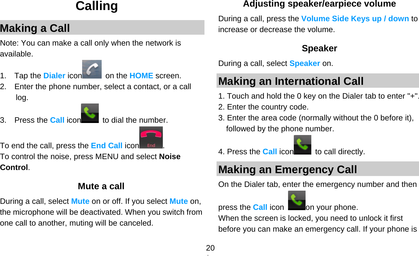   20Calling Making a Call Note: You can make a call only when the network is available. 1.  Tap the Dialer icon  on the HOME screen. 2.    Enter the phone number, select a contact, or a call log. 3.  Press the Call icon   to dial the number. To end the call, press the End Call icon . To control the noise, press MENU and select Noise Control.  Mute a call During a call, select Mute on or off. If you select Mute on, the microphone will be deactivated. When you switch from one call to another, muting will be canceled. Adjusting speaker/earpiece volume During a call, press the Volume Side Keys up / down to increase or decrease the volume. Speaker During a call, select Speaker on. Making an International Call 1. Touch and hold the 0 key on the Dialer tab to enter &quot;+&quot;. 2. Enter the country code. 3. Enter the area code (normally without the 0 before it), followed by the phone number. 4. Press the Call icon  to call directly. Making an Emergency Call On the Dialer tab, enter the emergency number and then press the Call icon  on your phone. When the screen is locked, you need to unlock it first before you can make an emergency call. If your phone is 