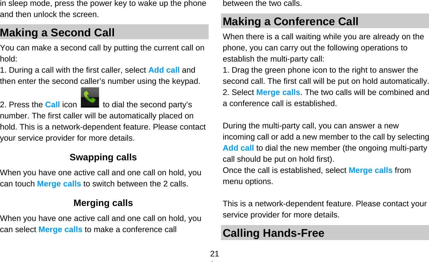   21in sleep mode, press the power key to wake up the phone and then unlock the screen. Making a Second Call   You can make a second call by putting the current call on hold: 1. During a call with the first caller, select Add call and then enter the second caller’s number using the keypad. 2. Press the Call icon    to dial the second party’s number. The first caller will be automatically placed on hold. This is a network-dependent feature. Please contact your service provider for more details. Swapping calls When you have one active call and one call on hold, you can touch Merge calls to switch between the 2 calls.   Merging calls When you have one active call and one call on hold, you can select Merge calls to make a conference call between the two calls. Making a Conference Call   When there is a call waiting while you are already on the phone, you can carry out the following operations to establish the multi-party call: 1. Drag the green phone icon to the right to answer the second call. The first call will be put on hold automatically. 2. Select Merge calls. The two calls will be combined and a conference call is established.  During the multi-party call, you can answer a new incoming call or add a new member to the call by selecting Add call to dial the new member (the ongoing multi-party call should be put on hold first).   Once the call is established, select Merge calls from menu options.  This is a network-dependent feature. Please contact your service provider for more details. Calling Hands-Free 