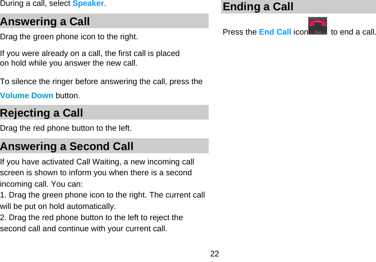   22During a call, select Speaker. Answering a Call Drag the green phone icon to the right. If you were already on a call, the first call is placed on hold while you answer the new call. To silence the ringer before answering the call, press the Volume Down button. Rejecting a Call Drag the red phone button to the left. Answering a Second Call   If you have activated Call Waiting, a new incoming call screen is shown to inform you when there is a second incoming call. You can: 1. Drag the green phone icon to the right. The current call will be put on hold automatically. 2. Drag the red phone button to the left to reject the second call and continue with your current call. Ending a Call Press the End Call icon   to end a call. 