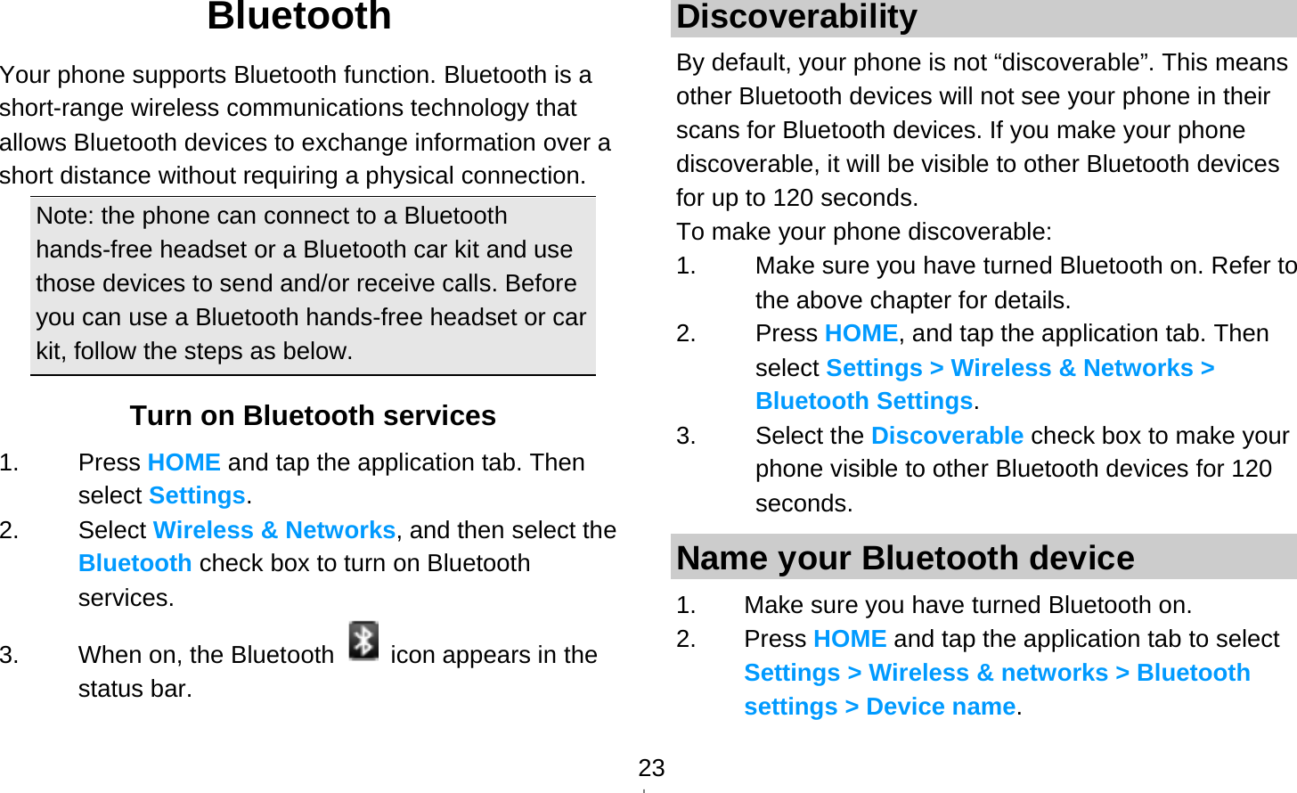   23Bluetooth Your phone supports Bluetooth function. Bluetooth is a short-range wireless communications technology that allows Bluetooth devices to exchange information over a short distance without requiring a physical connection. Note: the phone can connect to a Bluetooth hands-free headset or a Bluetooth car kit and use those devices to send and/or receive calls. Before you can use a Bluetooth hands-free headset or car kit, follow the steps as below. Turn on Bluetooth services 1. Press HOME and tap the application tab. Then select Settings. 2. Select Wireless &amp; Networks, and then select the Bluetooth check box to turn on Bluetooth services. 3.  When on, the Bluetooth    icon appears in the status bar. Discoverability By default, your phone is not “discoverable”. This means other Bluetooth devices will not see your phone in their scans for Bluetooth devices. If you make your phone discoverable, it will be visible to other Bluetooth devices for up to 120 seconds. To make your phone discoverable: 1.  Make sure you have turned Bluetooth on. Refer to the above chapter for details. 2. Press HOME, and tap the application tab. Then select Settings &gt; Wireless &amp; Networks &gt; Bluetooth Settings. 3. Select the Discoverable check box to make your phone visible to other Bluetooth devices for 120 seconds.  Name your Bluetooth device 1.  Make sure you have turned Bluetooth on. 2. Press HOME and tap the application tab to select Settings &gt; Wireless &amp; networks &gt; Bluetooth settings &gt; Device name. 