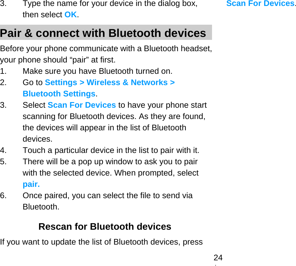   243.  Type the name for your device in the dialog box, then select OK. Pair &amp; connect with Bluetooth devices Before your phone communicate with a Bluetooth headset, your phone should “pair” at first. 1.  Make sure you have Bluetooth turned on. 2. Go to Settings &gt; Wireless &amp; Networks &gt; Bluetooth Settings. 3. Select Scan For Devices to have your phone start scanning for Bluetooth devices. As they are found, the devices will appear in the list of Bluetooth devices. 4.  Touch a particular device in the list to pair with it. 5.  There will be a pop up window to ask you to pair with the selected device. When prompted, select pair. 6.  Once paired, you can select the file to send via Bluetooth.  Rescan for Bluetooth devices If you want to update the list of Bluetooth devices, press Scan For Devices.  