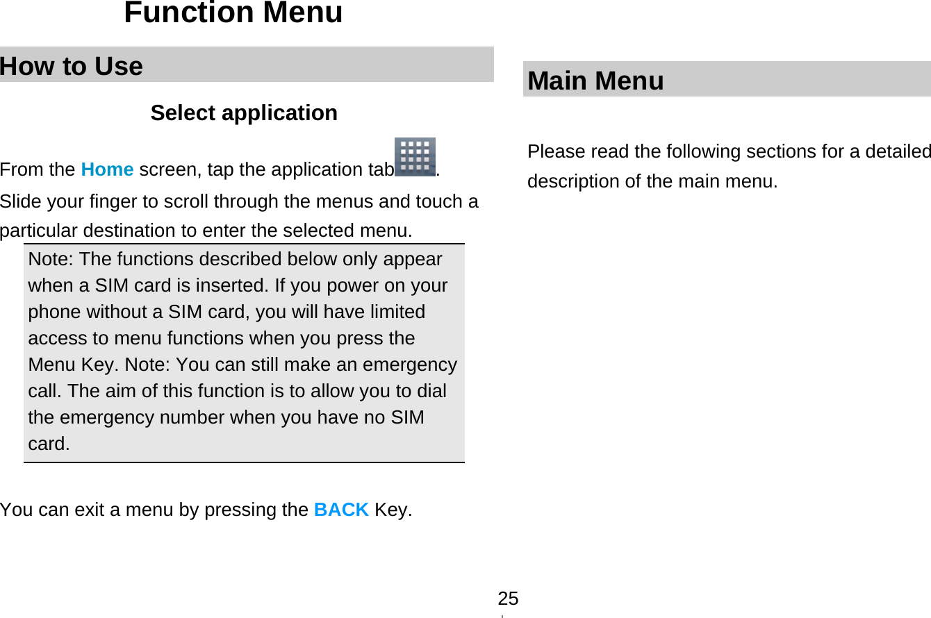   25Function Menu How to Use Select application From the Home screen, tap the application tab . Slide your finger to scroll through the menus and touch a particular destination to enter the selected menu. Note: The functions described below only appear when a SIM card is inserted. If you power on your phone without a SIM card, you will have limited access to menu functions when you press the Menu Key. Note: You can still make an emergency call. The aim of this function is to allow you to dial the emergency number when you have no SIM card.   You can exit a menu by pressing the BACK Key.    Main Menu  Please read the following sections for a detailed description of the main menu.  