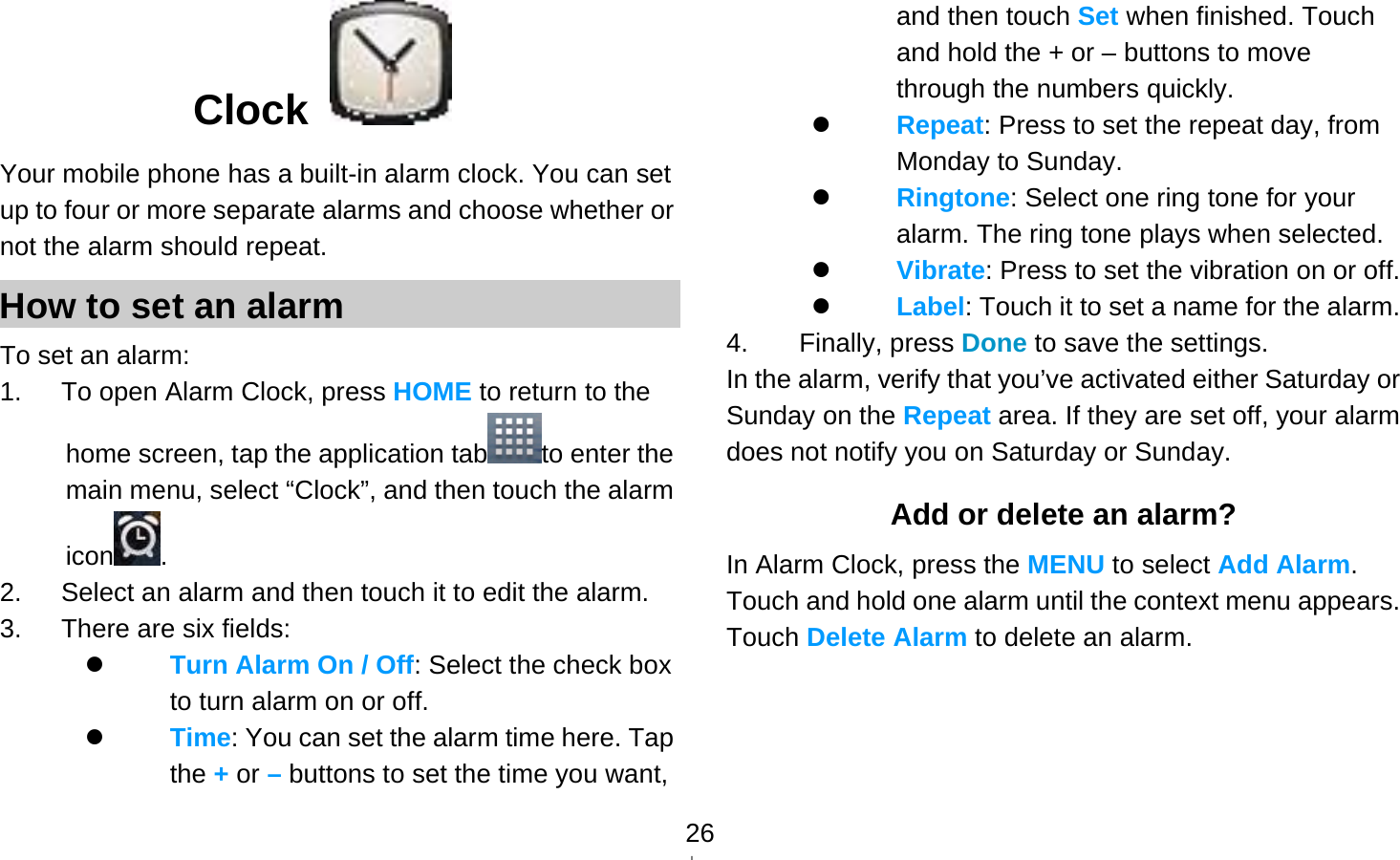   26Clock  Your mobile phone has a built-in alarm clock. You can set up to four or more separate alarms and choose whether or not the alarm should repeat.   How to set an alarm To set an alarm: 1.   To open Alarm Clock, press HOME to return to the home screen, tap the application tab to enter the main menu, select “Clock”, and then touch the alarm icon . 2.      Select an alarm and then touch it to edit the alarm. 3.   There are six fields:  Turn Alarm On / Off: Select the check box to turn alarm on or off.    Time: You can set the alarm time here. Tap the + or – buttons to set the time you want, and then touch Set when finished. Touch and hold the + or – buttons to move through the numbers quickly.  Repeat: Press to set the repeat day, from Monday to Sunday.  Ringtone: Select one ring tone for your alarm. The ring tone plays when selected.  Vibrate: Press to set the vibration on or off.  Label: Touch it to set a name for the alarm. 4. Finally, press Done to save the settings. In the alarm, verify that you’ve activated either Saturday or Sunday on the Repeat area. If they are set off, your alarm does not notify you on Saturday or Sunday. Add or delete an alarm? In Alarm Clock, press the MENU to select Add Alarm. Touch and hold one alarm until the context menu appears. Touch Delete Alarm to delete an alarm.  