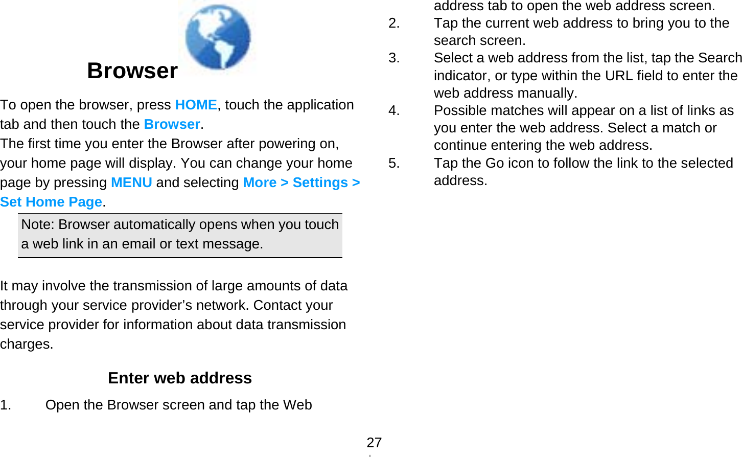   27Browser  To open the browser, press HOME, touch the application tab and then touch the Browser. The first time you enter the Browser after powering on, your home page will display. You can change your home page by pressing MENU and selecting More &gt; Settings &gt; Set Home Page.  Note: Browser automatically opens when you touch a web link in an email or text message.  It may involve the transmission of large amounts of data through your service provider’s network. Contact your service provider for information about data transmission charges. Enter web address 1.  Open the Browser screen and tap the Web address tab to open the web address screen. 2.  Tap the current web address to bring you to the search screen. 3.  Select a web address from the list, tap the Search indicator, or type within the URL field to enter the web address manually. 4.  Possible matches will appear on a list of links as you enter the web address. Select a match or continue entering the web address. 5.  Tap the Go icon to follow the link to the selected address. 