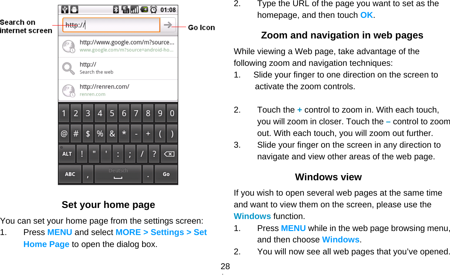   28 Set your home page You can set your home page from the settings screen: 1. Press MENU and select MORE &gt; Settings &gt; Set Home Page to open the dialog box. 2.  Type the URL of the page you want to set as the homepage, and then touch OK. Zoom and navigation in web pages While viewing a Web page, take advantage of the following zoom and navigation techniques: 1.      Slide your finger to one direction on the screen to activate the zoom controls.  2. Touch the + control to zoom in. With each touch, you will zoom in closer. Touch the – control to zoom out. With each touch, you will zoom out further. 3.  Slide your finger on the screen in any direction to navigate and view other areas of the web page. Windows view If you wish to open several web pages at the same time and want to view them on the screen, please use the Windows function. 1. Press MENU while in the web page browsing menu, and then choose Windows. 2.  You will now see all web pages that you’ve opened.   