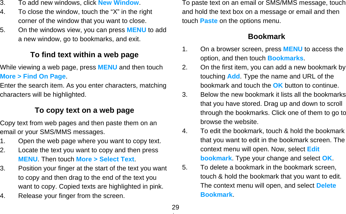   293.  To add new windows, click New Window. 4.  To close the window, touch the “X” in the right corner of the window that you want to close. 5.  On the windows view, you can press MENU to add a new window, go to bookmarks, and exit. To find text within a web page While viewing a web page, press MENU and then touch More &gt; Find On Page. Enter the search item. As you enter characters, matching characters will be highlighted. To copy text on a web page Copy text from web pages and then paste them on an email or your SMS/MMS messages. 1.  Open the web page where you want to copy text. 2.  Locate the text you want to copy and then press MENU. Then touch More &gt; Select Text. 3.  Position your finger at the start of the text you want to copy and then drag to the end of the text you want to copy. Copied texts are highlighted in pink. 4.  Release your finger from the screen. To paste text on an email or SMS/MMS message, touch and hold the text box on a message or email and then touch Paste on the options menu. Bookmark 1.  On a browser screen, press MENU to access the option, and then touch Bookmarks. 2.  On the first item, you can add a new bookmark by touching Add. Type the name and URL of the bookmark and touch the OK button to continue.   3.  Below the new bookmark it lists all the bookmarks that you have stored. Drag up and down to scroll through the bookmarks. Click one of them to go to browse the website. 4.  To edit the bookmark, touch &amp; hold the bookmark that you want to edit in the bookmark screen. The context menu will open. Now, select Edit bookmark. Type your change and select OK. 5.  To delete a bookmark in the bookmark screen, touch &amp; hold the bookmark that you want to edit. The context menu will open, and select Delete Bookmark. 