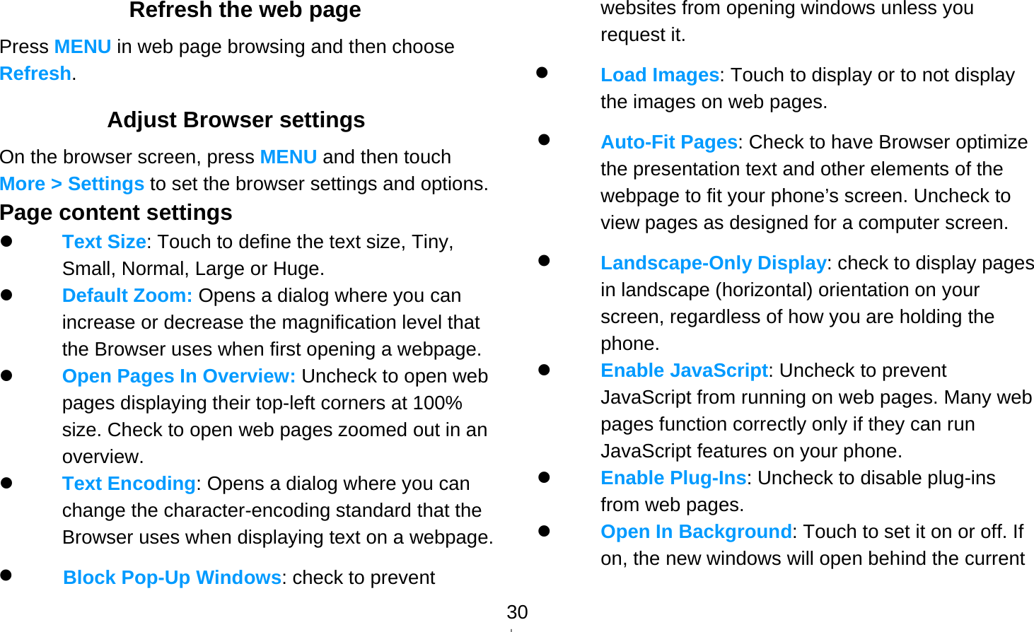   30Refresh the web page Press MENU in web page browsing and then choose Refresh. Adjust Browser settings On the browser screen, press MENU and then touch More &gt; Settings to set the browser settings and options. Page content settings  Text Size: Touch to define the text size, Tiny, Small, Normal, Large or Huge.  Default Zoom: Opens a dialog where you can increase or decrease the magnification level that the Browser uses when first opening a webpage.  Open Pages In Overview: Uncheck to open web pages displaying their top-left corners at 100% size. Check to open web pages zoomed out in an overview.  Text Encoding: Opens a dialog where you can change the character-encoding standard that the Browser uses when displaying text on a webpage.  Block Pop-Up Windows: check to prevent websites from opening windows unless you request it.  Load Images: Touch to display or to not display the images on web pages.  Auto-Fit Pages: Check to have Browser optimize the presentation text and other elements of the webpage to fit your phone’s screen. Uncheck to view pages as designed for a computer screen.  Landscape-Only Display: check to display pages in landscape (horizontal) orientation on your screen, regardless of how you are holding the phone.  Enable JavaScript: Uncheck to prevent JavaScript from running on web pages. Many web pages function correctly only if they can run JavaScript features on your phone.  Enable Plug-Ins: Uncheck to disable plug-ins from web pages.  Open In Background: Touch to set it on or off. If on, the new windows will open behind the current 