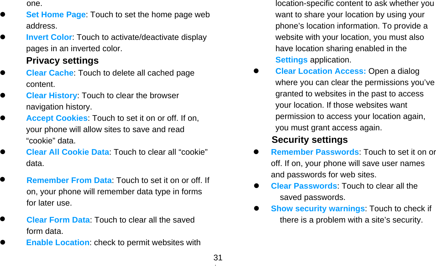  31one.  Set Home Page: Touch to set the home page web address.  Invert Color: Touch to activate/deactivate display pages in an inverted color. Privacy settings  Clear Cache: Touch to delete all cached page content.  Clear History: Touch to clear the browser navigation history.  Accept Cookies: Touch to set it on or off. If on, your phone will allow sites to save and read “cookie” data.  Clear All Cookie Data: Touch to clear all “cookie” data.  Remember From Data: Touch to set it on or off. If on, your phone will remember data type in forms for later use.  Clear Form Data: Touch to clear all the saved form data.  Enable Location: check to permit websites with location-specific content to ask whether you want to share your location by using your phone’s location information. To provide a website with your location, you must also have location sharing enabled in the Settings application.    Clear Location Access: Open a dialog where you can clear the permissions you’ve granted to websites in the past to access your location. If those websites want permission to access your location again, you must grant access again. Security settings  Remember Passwords: Touch to set it on or off. If on, your phone will save user names and passwords for web sites.  Clear Passwords: Touch to clear all the saved passwords.  Show security warnings: Touch to check if there is a problem with a site’s security.   