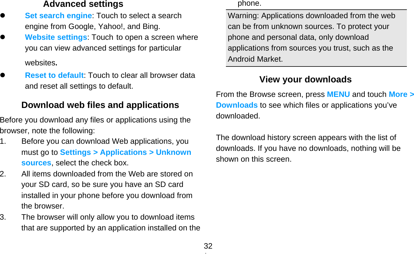   32Advanced settings  Set search engine: Touch to select a search engine from Google, Yahoo!, and Bing.  Website settings: Touch to open a screen where you can view advanced settings for particular websites.  Reset to default: Touch to clear all browser data and reset all settings to default. Download web files and applications Before you download any files or applications using the browser, note the following: 1.  Before you can download Web applications, you must go to Settings &gt; Applications &gt; Unknown sources, select the check box. 2.  All items downloaded from the Web are stored on your SD card, so be sure you have an SD card installed in your phone before you download from the browser. 3.  The browser will only allow you to download items that are supported by an application installed on the phone. Warning: Applications downloaded from the web can be from unknown sources. To protect your phone and personal data, only download applications from sources you trust, such as the Android Market. View your downloads From the Browse screen, press MENU and touch More &gt; Downloads to see which files or applications you’ve downloaded.  The download history screen appears with the list of downloads. If you have no downloads, nothing will be shown on this screen.     