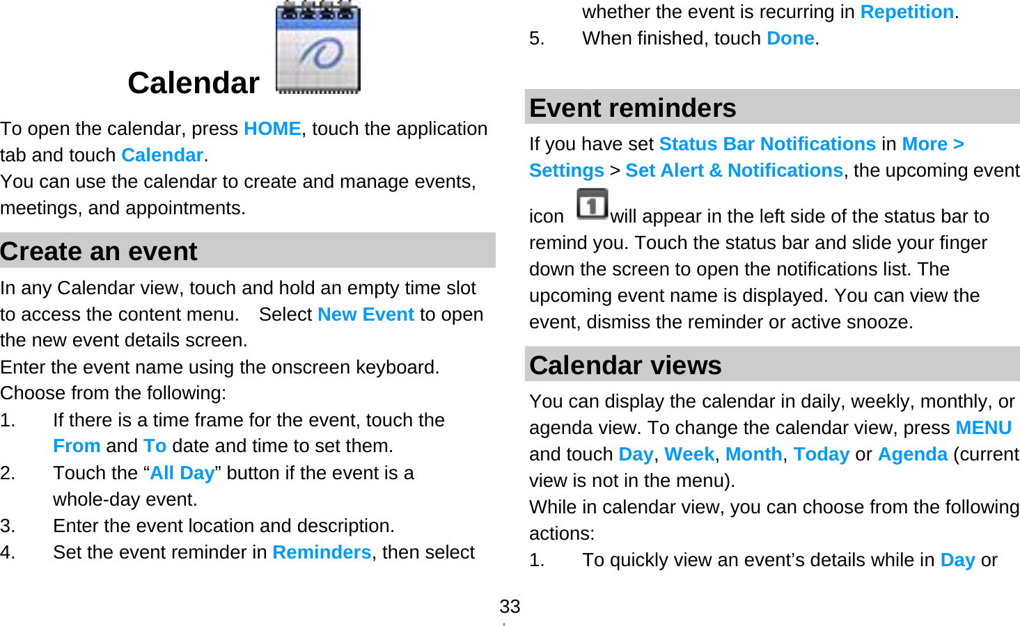   33 Calendar   To open the calendar, press HOME, touch the application tab and touch Calendar. You can use the calendar to create and manage events, meetings, and appointments.   Create an event In any Calendar view, touch and hold an empty time slot to access the content menu.    Select New Event to open the new event details screen. Enter the event name using the onscreen keyboard. Choose from the following: 1.  If there is a time frame for the event, touch the From and To date and time to set them. 2.  Touch the “All Day” button if the event is a whole-day event. 3.  Enter the event location and description. 4.  Set the event reminder in Reminders, then select whether the event is recurring in Repetition. 5.  When finished, touch Done.  Event reminders If you have set Status Bar Notifications in More &gt; Settings &gt; Set Alert &amp; Notifications, the upcoming event icon  will appear in the left side of the status bar to remind you. Touch the status bar and slide your finger down the screen to open the notifications list. The upcoming event name is displayed. You can view the event, dismiss the reminder or active snooze. Calendar views You can display the calendar in daily, weekly, monthly, or agenda view. To change the calendar view, press MENU and touch Day, Week, Month, Today or Agenda (current view is not in the menu). While in calendar view, you can choose from the following actions: 1.  To quickly view an event’s details while in Day or 
