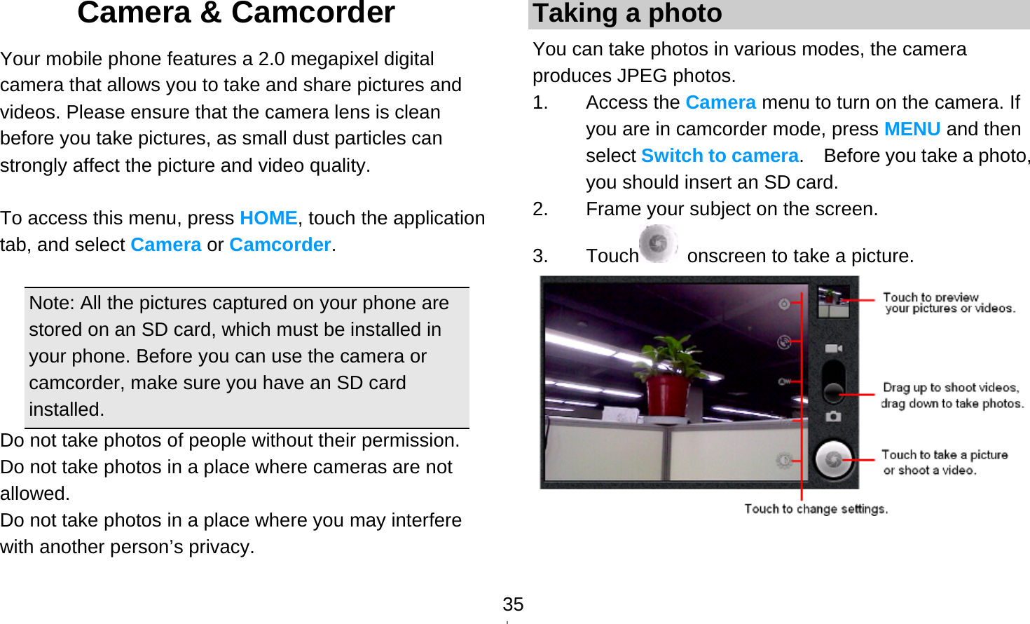   35Camera &amp; Camcorder   Your mobile phone features a 2.0 megapixel digital camera that allows you to take and share pictures and videos. Please ensure that the camera lens is clean before you take pictures, as small dust particles can strongly affect the picture and video quality.  To access this menu, press HOME, touch the application tab, and select Camera or Camcorder.  Note: All the pictures captured on your phone are stored on an SD card, which must be installed in your phone. Before you can use the camera or camcorder, make sure you have an SD card installed. Do not take photos of people without their permission. Do not take photos in a place where cameras are not allowed. Do not take photos in a place where you may interfere with another person’s privacy. Taking a photo You can take photos in various modes, the camera produces JPEG photos. 1. Access the Camera menu to turn on the camera. If you are in camcorder mode, press MENU and then select Switch to camera.    Before you take a photo, you should insert an SD card. 2.  Frame your subject on the screen. 3. Touch   onscreen to take a picture.   