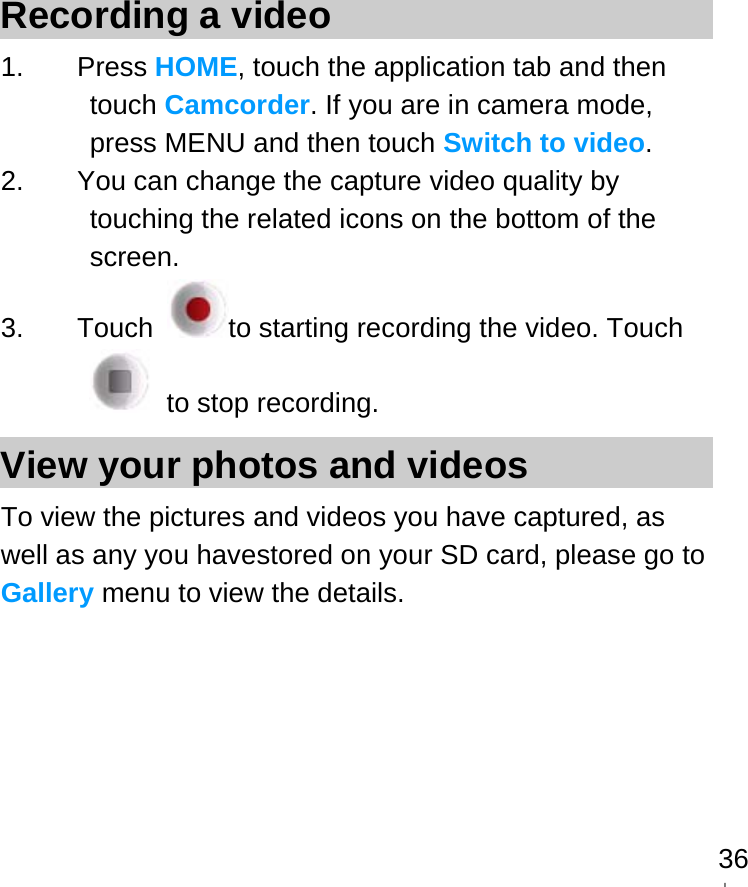   36Recording a video 1. Press HOME, touch the application tab and then touch Camcorder. If you are in camera mode, press MENU and then touch Switch to video. 2.  You can change the capture video quality by touching the related icons on the bottom of the screen. 3. Touch  to starting recording the video. Touch  to stop recording. View your photos and videos To view the pictures and videos you have captured, as well as any you havestored on your SD card, please go to Gallery menu to view the details.                           