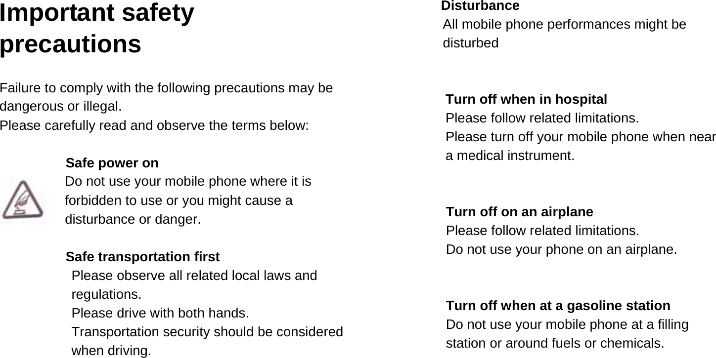  Important safety precautions  Failure to comply with the following precautions may be dangerous or illegal. Please carefully read and observe the terms below:  Safe power on Do not use your mobile phone where it is forbidden to use or you might cause a disturbance or danger.  Safe transportation first Please observe all related local laws and regulations. Please drive with both hands.   Transportation security should be considered when driving.   Disturbance All mobile phone performances might be disturbed   Turn off when in hospital   Please follow related limitations. Please turn off your mobile phone when near a medical instrument.   Turn off on an airplane Please follow related limitations. Do not use your phone on an airplane.   Turn off when at a gasoline station Do not use your mobile phone at a filling         station or around fuels or chemicals.    