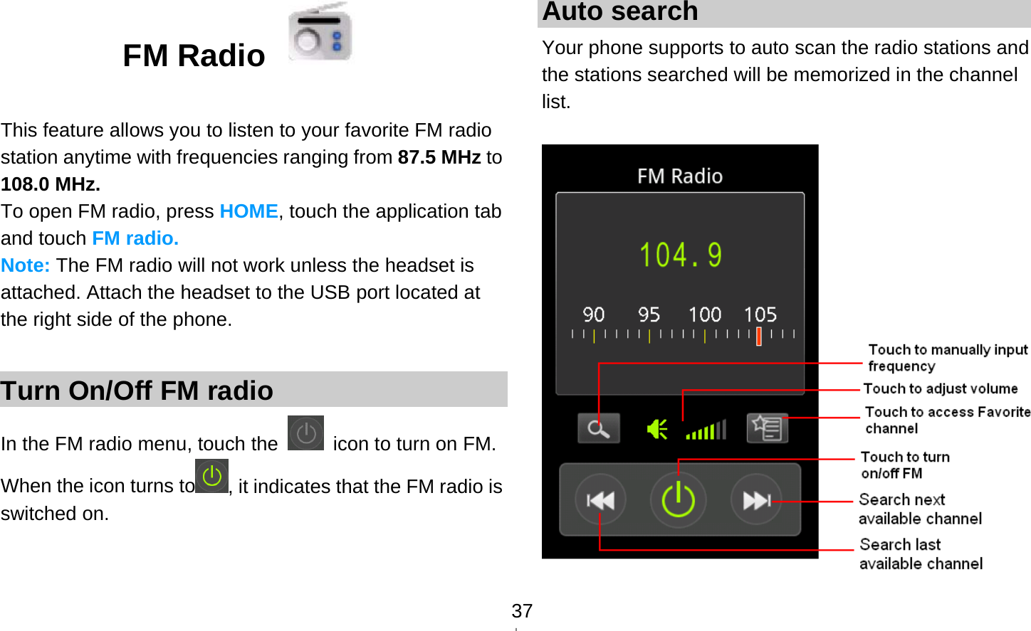   37FM Radio    This feature allows you to listen to your favorite FM radio station anytime with frequencies ranging from 87.5 MHz to 108.0 MHz. To open FM radio, press HOME, touch the application tab and touch FM radio. Note: The FM radio will not work unless the headset is attached. Attach the headset to the USB port located at the right side of the phone.  Turn On/Off FM radio In the FM radio menu, touch the    icon to turn on FM. When the icon turns to , it indicates that the FM radio is switched on.   Auto search Your phone supports to auto scan the radio stations and the stations searched will be memorized in the channel list.   