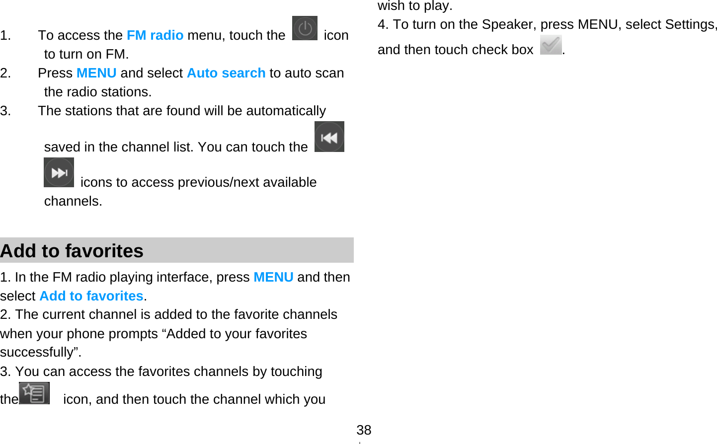   38 1.  To access the FM radio menu, touch the   icon to turn on FM.   2. Press MENU and select Auto search to auto scan the radio stations. 3.  The stations that are found will be automatically saved in the channel list. You can touch the     icons to access previous/next available channels.  Add to favorites 1. In the FM radio playing interface, press MENU and then select Add to favorites. 2. The current channel is added to the favorite channels when your phone prompts “Added to your favorites successfully”. 3. You can access the favorites channels by touching the     icon, and then touch the channel which you wish to play. 4. To turn on the Speaker, press MENU, select Settings, and then touch check box  .                   