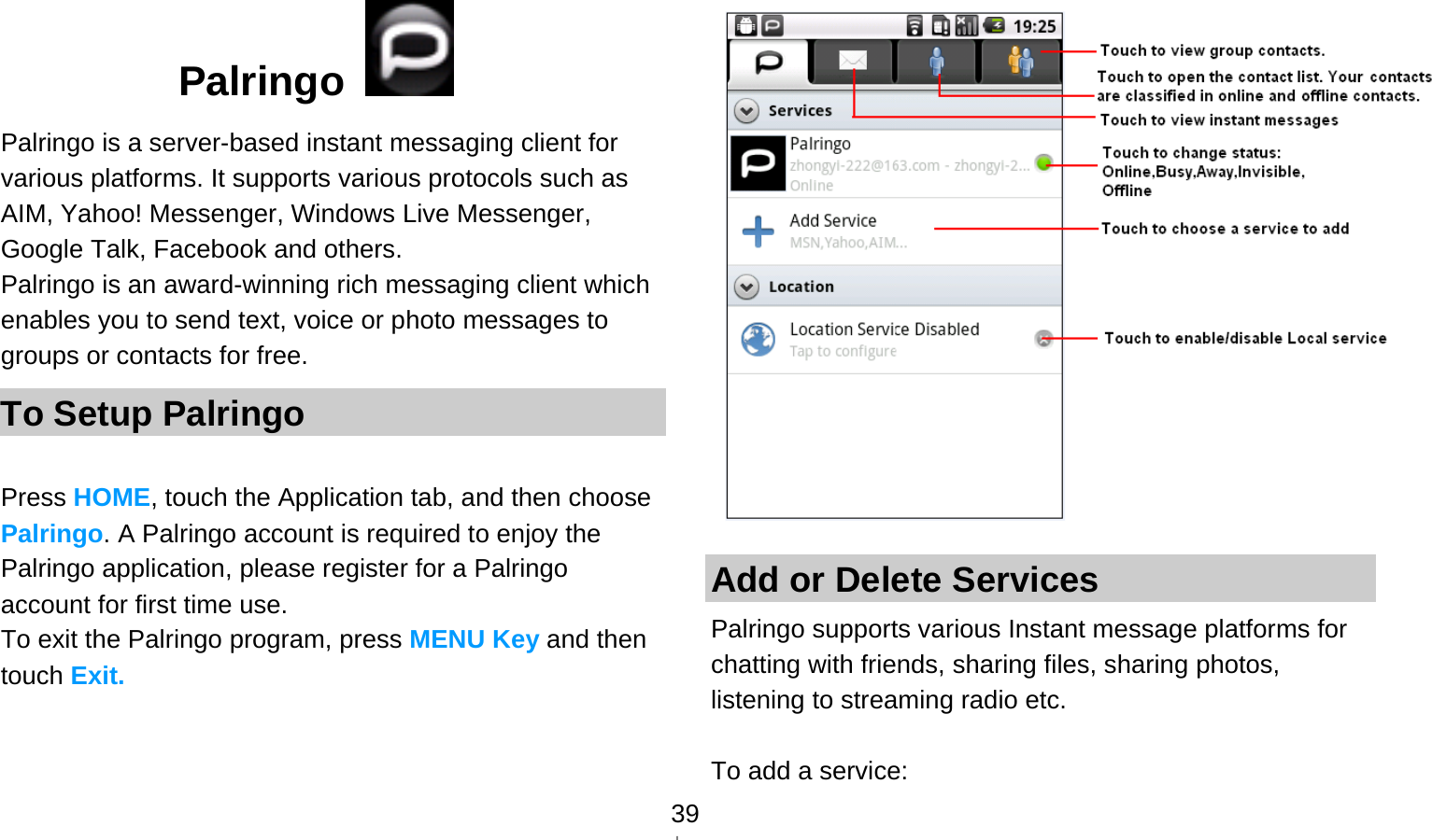   39Palringo    Palringo is a server-based instant messaging client for various platforms. It supports various protocols such as AIM, Yahoo! Messenger, Windows Live Messenger, Google Talk, Facebook and others. Palringo is an award-winning rich messaging client which enables you to send text, voice or photo messages to groups or contacts for free. To Setup Palringo  Press HOME, touch the Application tab, and then choose Palringo. A Palringo account is required to enjoy the Palringo application, please register for a Palringo account for first time use. To exit the Palringo program, press MENU Key and then touch Exit.     Add or Delete Services Palringo supports various Instant message platforms for chatting with friends, sharing files, sharing photos, listening to streaming radio etc.  To add a service: 