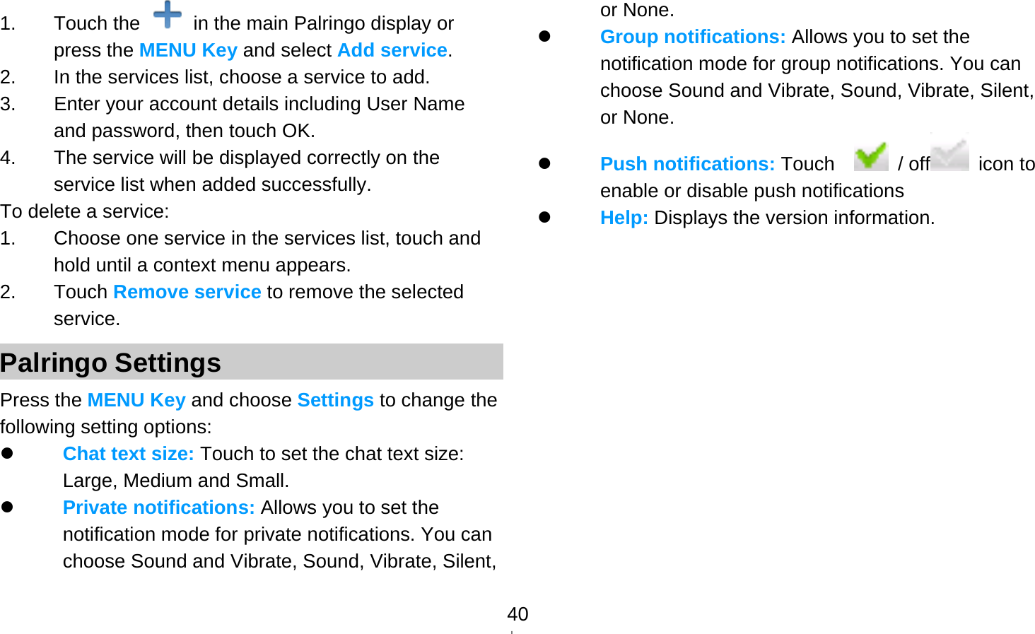   401. Touch the    in the main Palringo display or press the MENU Key and select Add service. 2.  In the services list, choose a service to add. 3.  Enter your account details including User Name and password, then touch OK. 4.  The service will be displayed correctly on the service list when added successfully. To delete a service: 1.  Choose one service in the services list, touch and hold until a context menu appears. 2. Touch Remove service to remove the selected service. Palringo Settings Press the MENU Key and choose Settings to change the following setting options:  Chat text size: Touch to set the chat text size: Large, Medium and Small.  Private notifications: Allows you to set the notification mode for private notifications. You can choose Sound and Vibrate, Sound, Vibrate, Silent, or None.  Group notifications: Allows you to set the notification mode for group notifications. You can choose Sound and Vibrate, Sound, Vibrate, Silent, or None.  Push notifications: Touch    / off  icon to enable or disable push notifications  Help: Displays the version information.             