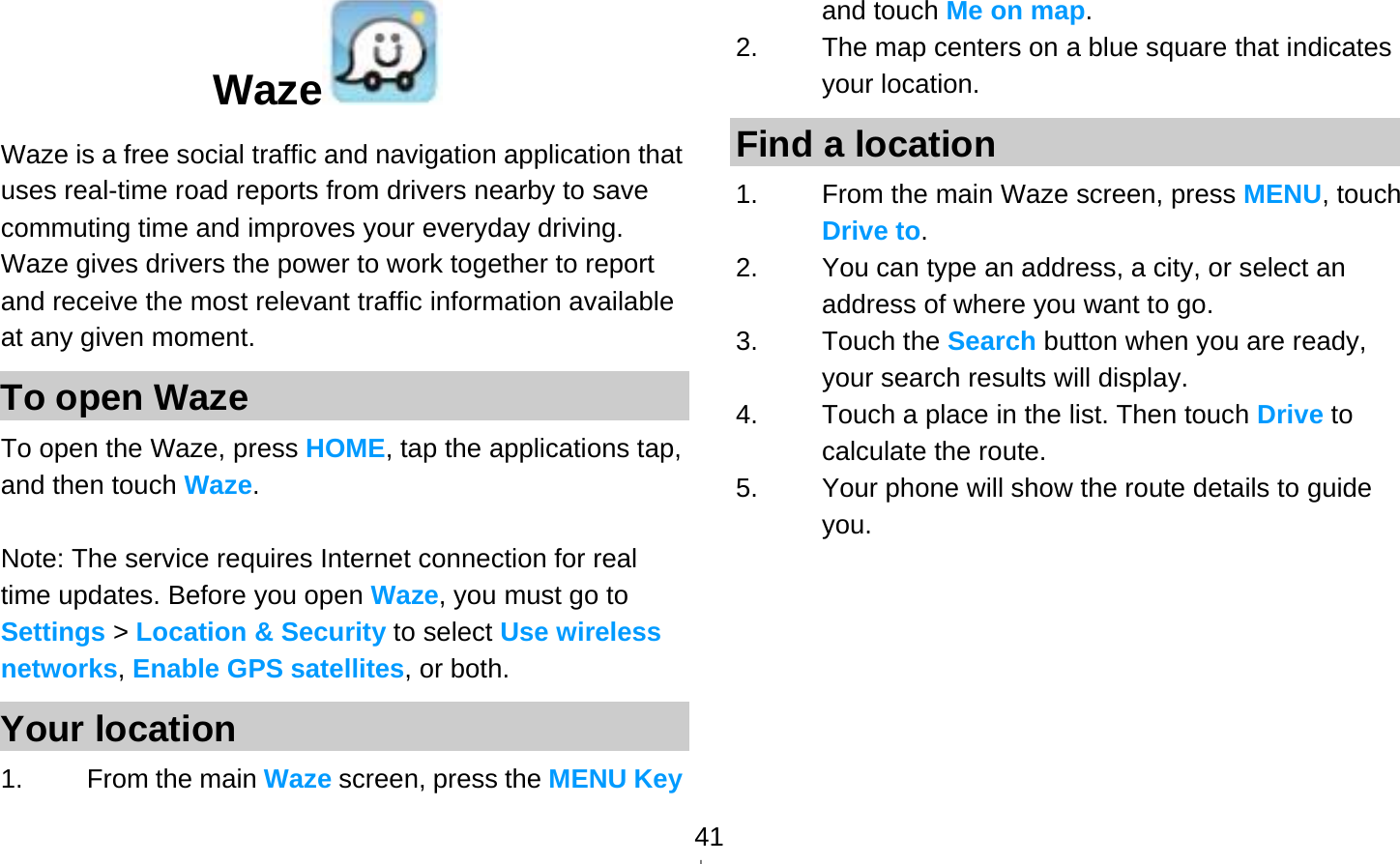   41Waze  Waze is a free social traffic and navigation application that uses real-time road reports from drivers nearby to save commuting time and improves your everyday driving. Waze gives drivers the power to work together to report and receive the most relevant traffic information available at any given moment. To open Waze To open the Waze, press HOME, tap the applications tap, and then touch Waze.  Note: The service requires Internet connection for real time updates. Before you open Waze, you must go to Settings &gt; Location &amp; Security to select Use wireless networks, Enable GPS satellites, or both. Your location 1. From the main Waze screen, press the MENU Key and touch Me on map. 2.  The map centers on a blue square that indicates your location.   Find a location 1.  From the main Waze screen, press MENU, touch Drive to. 2.  You can type an address, a city, or select an address of where you want to go. 3. Touch the Search button when you are ready, your search results will display. 4.  Touch a place in the list. Then touch Drive to calculate the route. 5.  Your phone will show the route details to guide you.  