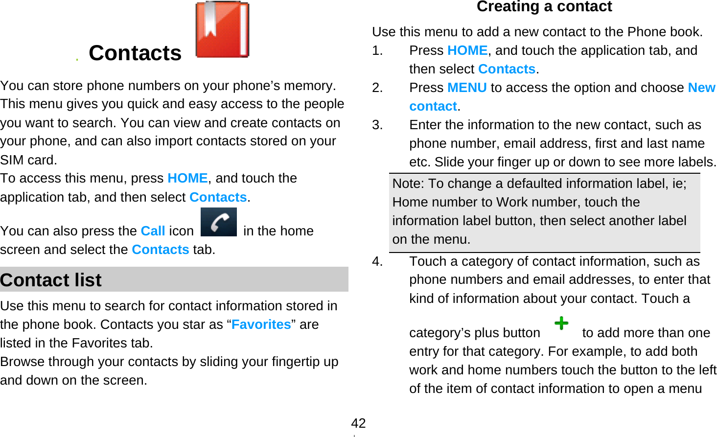   42 Contacts   You can store phone numbers on your phone’s memory. This menu gives you quick and easy access to the people you want to search. You can view and create contacts on your phone, and can also import contacts stored on your SIM card. To access this menu, press HOME, and touch the application tab, and then select Contacts.  You can also press the Call icon   in the home screen and select the Contacts tab. Contact list Use this menu to search for contact information stored in the phone book. Contacts you star as “Favorites” are listed in the Favorites tab. Browse through your contacts by sliding your fingertip up and down on the screen.   Creating a contact Use this menu to add a new contact to the Phone book. 1. Press HOME, and touch the application tab, and then select Contacts. 2. Press MENU to access the option and choose New contact. 3.  Enter the information to the new contact, such as phone number, email address, first and last name etc. Slide your finger up or down to see more labels. Note: To change a defaulted information label, ie; Home number to Work number, touch the information label button, then select another label on the menu. 4.  Touch a category of contact information, such as phone numbers and email addresses, to enter that kind of information about your contact. Touch a category’s plus button    to add more than one entry for that category. For example, to add both work and home numbers touch the button to the left of the item of contact information to open a menu 