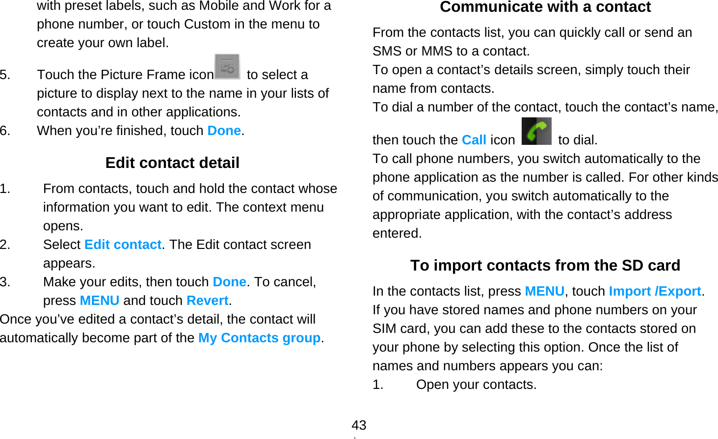   43with preset labels, such as Mobile and Work for a phone number, or touch Custom in the menu to create your own label. 5.  Touch the Picture Frame icon   to select a picture to display next to the name in your lists of contacts and in other applications. 6.  When you’re finished, touch Done. Edit contact detail 1.  From contacts, touch and hold the contact whose information you want to edit. The context menu opens. 2. Select Edit contact. The Edit contact screen appears. 3.  Make your edits, then touch Done. To cancel, press MENU and touch Revert. Once you’ve edited a contact’s detail, the contact will automatically become part of the My Contacts group.  Communicate with a contact From the contacts list, you can quickly call or send an SMS or MMS to a contact. To open a contact’s details screen, simply touch their name from contacts. To dial a number of the contact, touch the contact’s name, then touch the Call icon   to dial. To call phone numbers, you switch automatically to the phone application as the number is called. For other kinds of communication, you switch automatically to the appropriate application, with the contact’s address entered. To import contacts from the SD card In the contacts list, press MENU, touch Import /Export. If you have stored names and phone numbers on your SIM card, you can add these to the contacts stored on your phone by selecting this option. Once the list of names and numbers appears you can: 1. Open your contacts. 