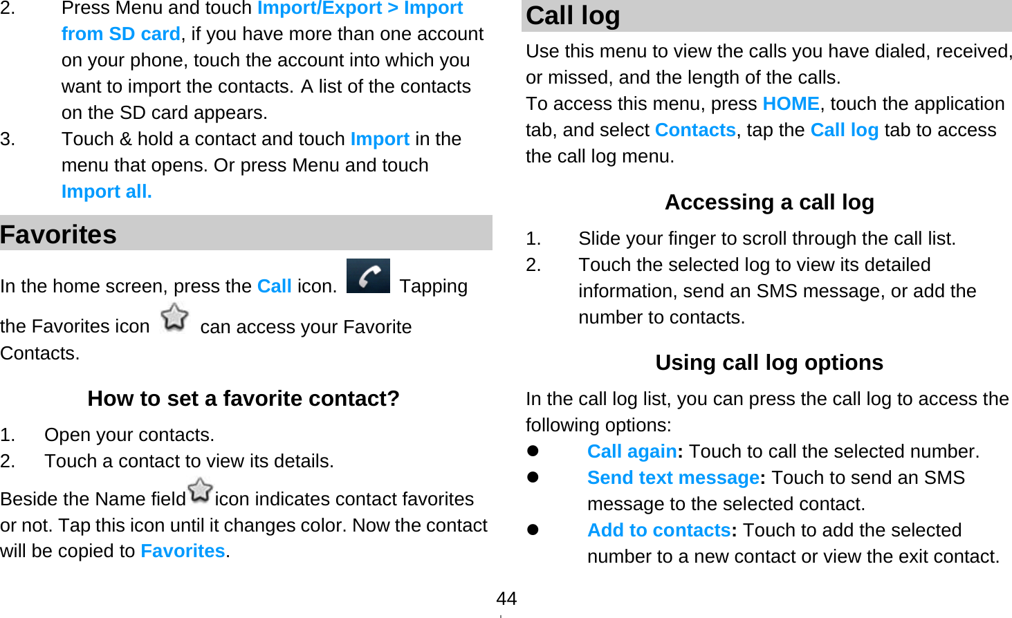   442.  Press Menu and touch Import/Export &gt; Import from SD card, if you have more than one account on your phone, touch the account into which you want to import the contacts. A list of the contacts on the SD card appears. 3.  Touch &amp; hold a contact and touch Import in the menu that opens. Or press Menu and touch Import all. Favorites In the home screen, press the Call icon.   Tapping the Favorites icon    can access your Favorite Contacts. How to set a favorite contact? 1.   Open your contacts. 2.      Touch a contact to view its details. Beside the Name field icon indicates contact favorites or not. Tap this icon until it changes color. Now the contact will be copied to Favorites. Call log Use this menu to view the calls you have dialed, received, or missed, and the length of the calls. To access this menu, press HOME, touch the application tab, and select Contacts, tap the Call log tab to access the call log menu. Accessing a call log 1.  Slide your finger to scroll through the call list. 2.  Touch the selected log to view its detailed information, send an SMS message, or add the number to contacts. Using call log options In the call log list, you can press the call log to access the following options:  Call again: Touch to call the selected number.  Send text message: Touch to send an SMS message to the selected contact.  Add to contacts: Touch to add the selected number to a new contact or view the exit contact. 