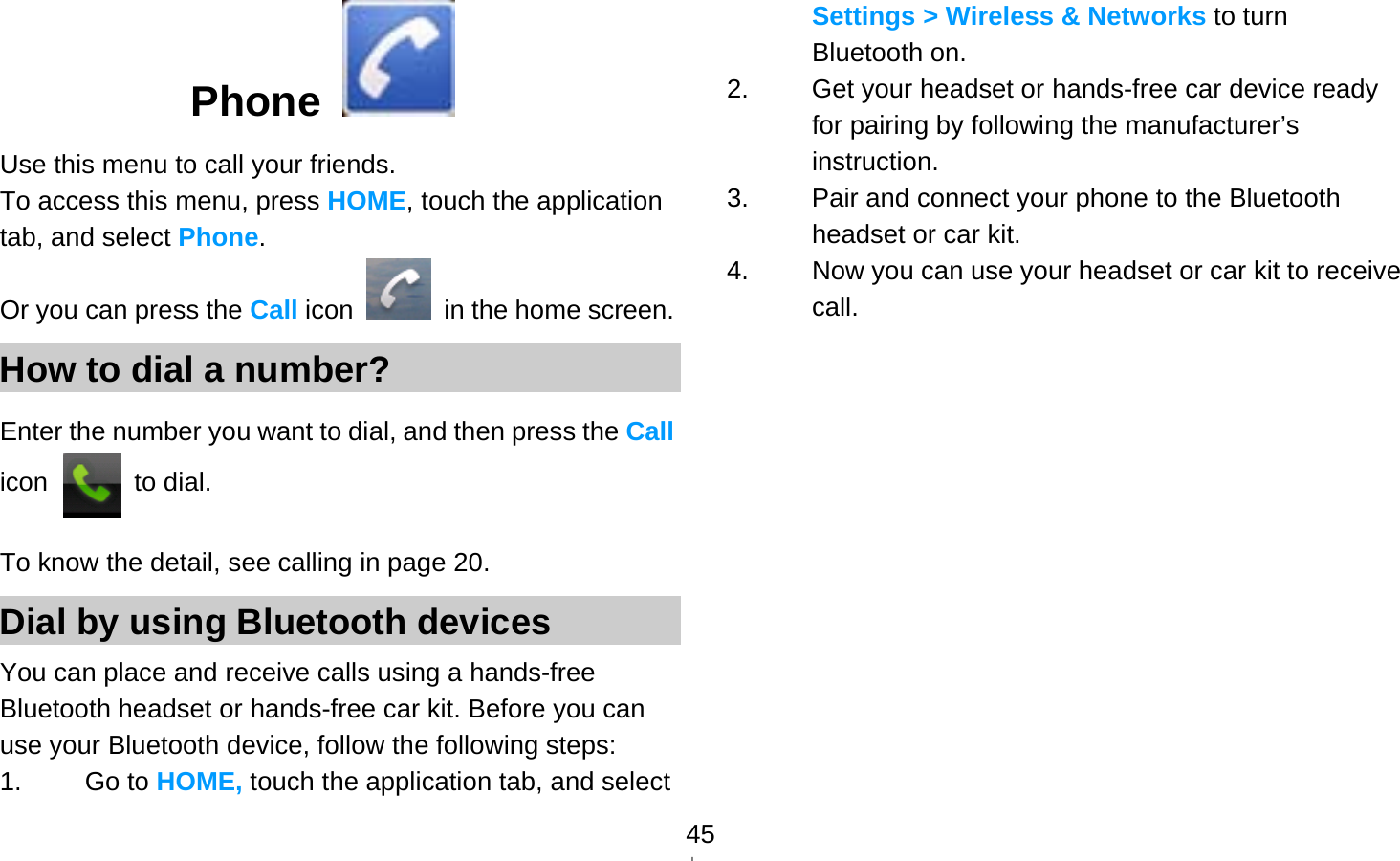   45Phone  Use this menu to call your friends. To access this menu, press HOME, touch the application tab, and select Phone. Or you can press the Call icon    in the home screen. How to dial a number? Enter the number you want to dial, and then press the Call icon  to dial. To know the detail, see calling in page 20. Dial by using Bluetooth devices You can place and receive calls using a hands-free Bluetooth headset or hands-free car kit. Before you can use your Bluetooth device, follow the following steps: 1. Go to HOME, touch the application tab, and select Settings &gt; Wireless &amp; Networks to turn Bluetooth on. 2.  Get your headset or hands-free car device ready for pairing by following the manufacturer’s instruction. 3.  Pair and connect your phone to the Bluetooth headset or car kit. 4.  Now you can use your headset or car kit to receive call.    