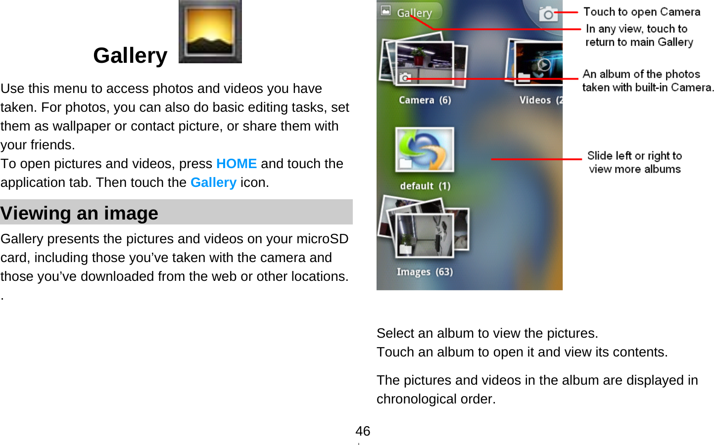  46Gallery   Use this menu to access photos and videos you have taken. For photos, you can also do basic editing tasks, set them as wallpaper or contact picture, or share them with your friends. To open pictures and videos, press HOME and touch the application tab. Then touch the Gallery icon. Viewing an image Gallery presents the pictures and videos on your microSD card, including those you’ve taken with the camera and those you’ve downloaded from the web or other locations. .    Select an album to view the pictures. Touch an album to open it and view its contents. The pictures and videos in the album are displayed in chronological order.   