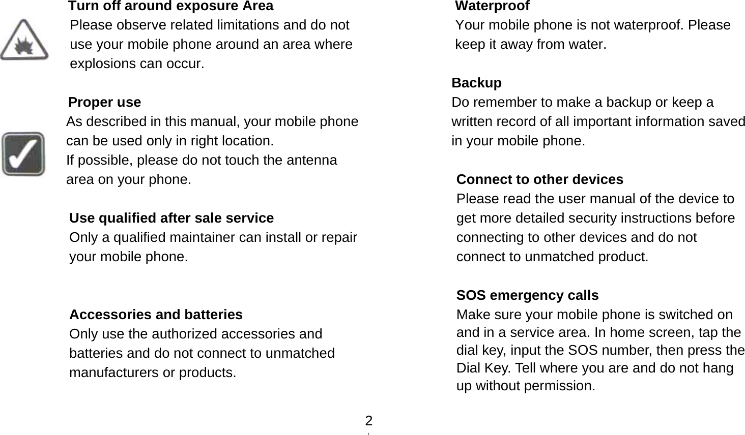   2 Turn off around exposure Area Please observe related limitations and do not use your mobile phone around an area where explosions can occur.  Proper use As described in this manual, your mobile phone can be used only in right location. If possible, please do not touch the antenna area on your phone.  Use qualified after sale service Only a qualified maintainer can install or repair your mobile phone.   Accessories and batteries Only use the authorized accessories and batteries and do not connect to unmatched manufacturers or products.   Waterproof Your mobile phone is not waterproof. Please keep it away from water.  Backup Do remember to make a backup or keep a written record of all important information saved in your mobile phone.  Connect to other devices Please read the user manual of the device to get more detailed security instructions before connecting to other devices and do not connect to unmatched product.  SOS emergency calls Make sure your mobile phone is switched on and in a service area. In home screen, tap the dial key, input the SOS number, then press the Dial Key. Tell where you are and do not hang up without permission. 