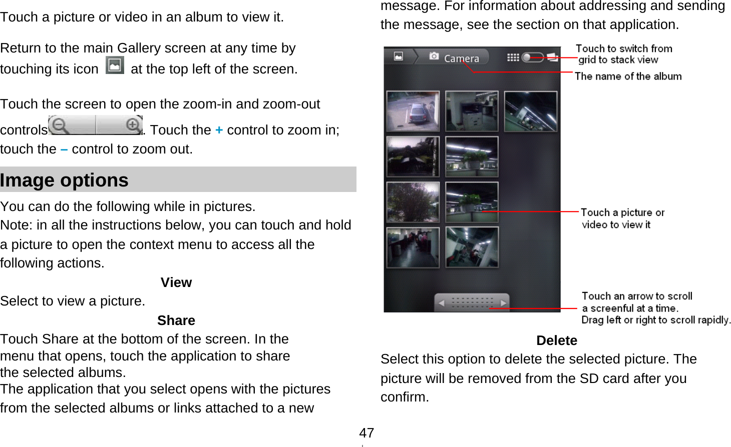   47 Touch a picture or video in an album to view it.  Return to the main Gallery screen at any time by touching its icon    at the top left of the screen.  Touch the screen to open the zoom-in and zoom-out controls . Touch the + control to zoom in; touch the – control to zoom out. Image options You can do the following while in pictures.   Note: in all the instructions below, you can touch and hold a picture to open the context menu to access all the following actions. View Select to view a picture. Share Touch Share at the bottom of the screen. In the menu that opens, touch the application to share the selected albums. The application that you select opens with the pictures from the selected albums or links attached to a new message. For information about addressing and sending the message, see the section on that application.  Delete Select this option to delete the selected picture. The picture will be removed from the SD card after you confirm. 