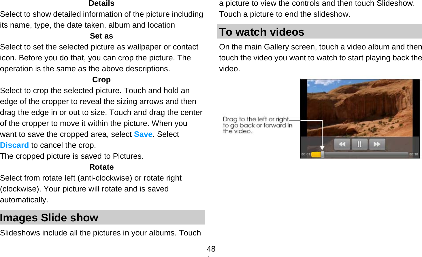   48Details Select to show detailed information of the picture including its name, type, the date taken, album and location Set as Select to set the selected picture as wallpaper or contact icon. Before you do that, you can crop the picture. The operation is the same as the above descriptions. Crop Select to crop the selected picture. Touch and hold an edge of the cropper to reveal the sizing arrows and then drag the edge in or out to size. Touch and drag the center of the cropper to move it within the picture. When you want to save the cropped area, select Save. Select Discard to cancel the crop. The cropped picture is saved to Pictures. Rotate Select from rotate left (anti-clockwise) or rotate right (clockwise). Your picture will rotate and is saved automatically. Images Slide show Slideshows include all the pictures in your albums. Touch a picture to view the controls and then touch Slideshow. Touch a picture to end the slideshow. To watch videos On the main Gallery screen, touch a video album and then touch the video you want to watch to start playing back the video.      