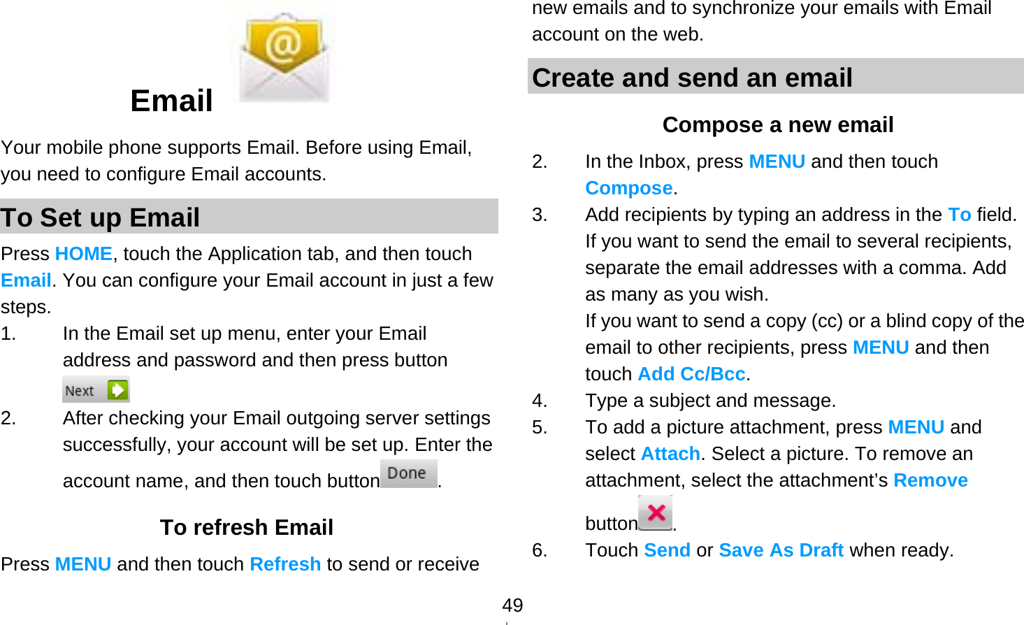   49Email   Your mobile phone supports Email. Before using Email, you need to configure Email accounts. To Set up Email Press HOME, touch the Application tab, and then touch Email. You can configure your Email account in just a few steps. 1.  In the Email set up menu, enter your Email address and password and then press button  2.  After checking your Email outgoing server settings successfully, your account will be set up. Enter the account name, and then touch button . To refresh Email Press MENU and then touch Refresh to send or receive new emails and to synchronize your emails with Email account on the web. Create and send an email Compose a new email 2.  In the Inbox, press MENU and then touch Compose. 3.  Add recipients by typing an address in the To field. If you want to send the email to several recipients, separate the email addresses with a comma. Add as many as you wish. If you want to send a copy (cc) or a blind copy of the email to other recipients, press MENU and then touch Add Cc/Bcc. 4.  Type a subject and message. 5.  To add a picture attachment, press MENU and select Attach. Select a picture. To remove an attachment, select the attachment’s Remove button . 6. Touch Send or Save As Draft when ready. 