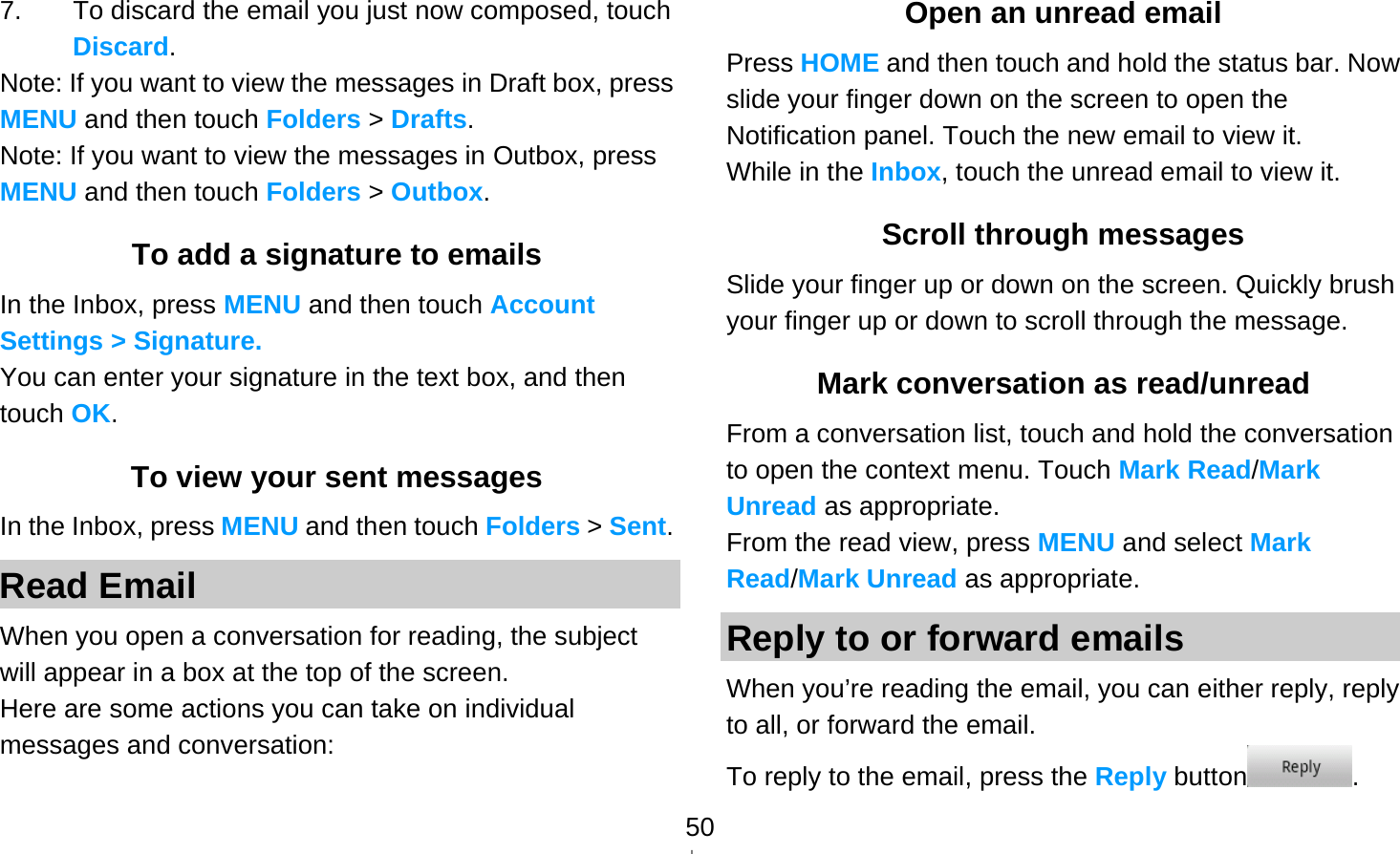   507.  To discard the email you just now composed, touch Discard. Note: If you want to view the messages in Draft box, press MENU and then touch Folders &gt; Drafts. Note: If you want to view the messages in Outbox, press MENU and then touch Folders &gt; Outbox. To add a signature to emails In the Inbox, press MENU and then touch Account Settings &gt; Signature.  You can enter your signature in the text box, and then touch OK. To view your sent messages In the Inbox, press MENU and then touch Folders &gt; Sent. Read Email When you open a conversation for reading, the subject will appear in a box at the top of the screen. Here are some actions you can take on individual messages and conversation: Open an unread email Press HOME and then touch and hold the status bar. Now slide your finger down on the screen to open the Notification panel. Touch the new email to view it. While in the Inbox, touch the unread email to view it. Scroll through messages Slide your finger up or down on the screen. Quickly brush your finger up or down to scroll through the message. Mark conversation as read/unread From a conversation list, touch and hold the conversation to open the context menu. Touch Mark Read/Mark Unread as appropriate. From the read view, press MENU and select Mark Read/Mark Unread as appropriate. Reply to or forward emails When you’re reading the email, you can either reply, reply to all, or forward the email. To reply to the email, press the Reply button . 