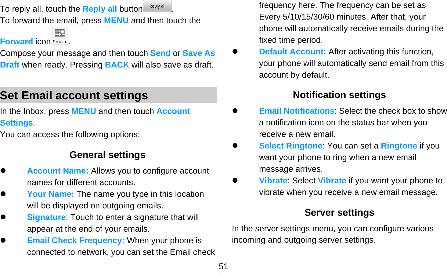   51To reply all, touch the Reply all button . To forward the email, press MENU and then touch the Forward icon . Compose your message and then touch Send or Save As Draft when ready. Pressing BACK will also save as draft.  Set Email account settings In the Inbox, press MENU and then touch Account Settings. You can access the following options: General settings  Account Name: Allows you to configure account names for different accounts.    Your Name: The name you type in this location will be displayed on outgoing emails.  Signature: Touch to enter a signature that will appear at the end of your emails.  Email Check Frequency: When your phone is connected to network, you can set the Email check frequency here. The frequency can be set as Every 5/10/15/30/60 minutes. After that, your phone will automatically receive emails during the fixed time period.  Default Account: After activating this function, your phone will automatically send email from this account by default. Notification settings  Email Notifications: Select the check box to show a notification icon on the status bar when you receive a new email.    Select Ringtone: You can set a Ringtone if you want your phone to ring when a new email message arrives.  Vibrate: Select Vibrate if you want your phone to vibrate when you receive a new email message. Server settings In the server settings menu, you can configure various incoming and outgoing server settings. 