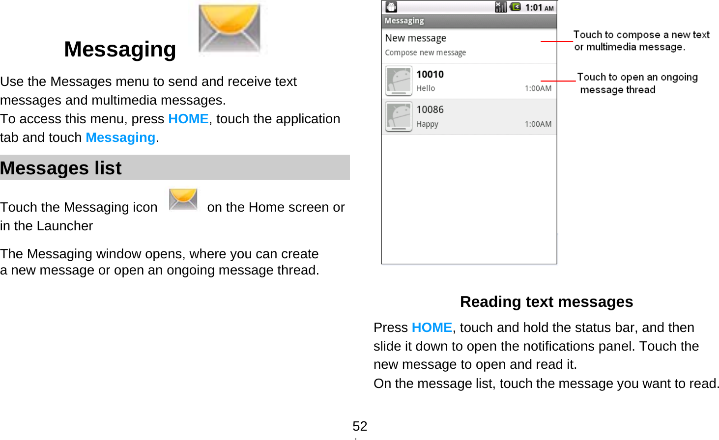   52Messaging   Use the Messages menu to send and receive text messages and multimedia messages. To access this menu, press HOME, touch the application tab and touch Messaging. Messages list Touch the Messaging icon    on the Home screen or in the Launcher The Messaging window opens, where you can create a new message or open an ongoing message thread.   Reading text messages Press HOME, touch and hold the status bar, and then slide it down to open the notifications panel. Touch the new message to open and read it. On the message list, touch the message you want to read.  