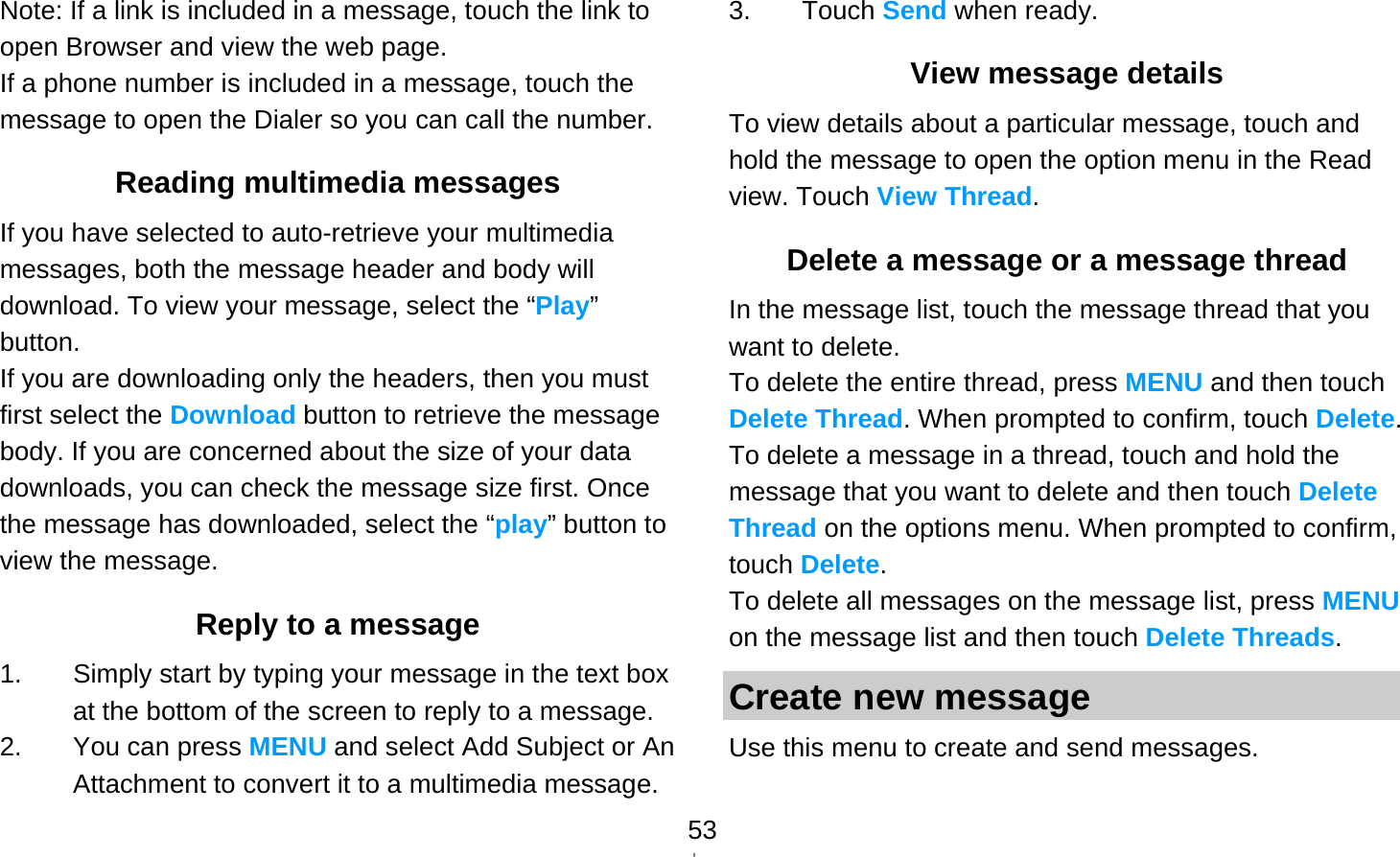   53Note: If a link is included in a message, touch the link to open Browser and view the web page. If a phone number is included in a message, touch the message to open the Dialer so you can call the number. Reading multimedia messages If you have selected to auto-retrieve your multimedia messages, both the message header and body will download. To view your message, select the “Play” button. If you are downloading only the headers, then you must first select the Download button to retrieve the message body. If you are concerned about the size of your data downloads, you can check the message size first. Once the message has downloaded, select the “play” button to view the message. Reply to a message 1.  Simply start by typing your message in the text box at the bottom of the screen to reply to a message. 2.  You can press MENU and select Add Subject or An Attachment to convert it to a multimedia message. 3. Touch Send when ready. View message details To view details about a particular message, touch and hold the message to open the option menu in the Read view. Touch View Thread. Delete a message or a message thread In the message list, touch the message thread that you want to delete. To delete the entire thread, press MENU and then touch Delete Thread. When prompted to confirm, touch Delete. To delete a message in a thread, touch and hold the message that you want to delete and then touch Delete Thread on the options menu. When prompted to confirm, touch Delete. To delete all messages on the message list, press MENU on the message list and then touch Delete Threads. Create new message Use this menu to create and send messages. 